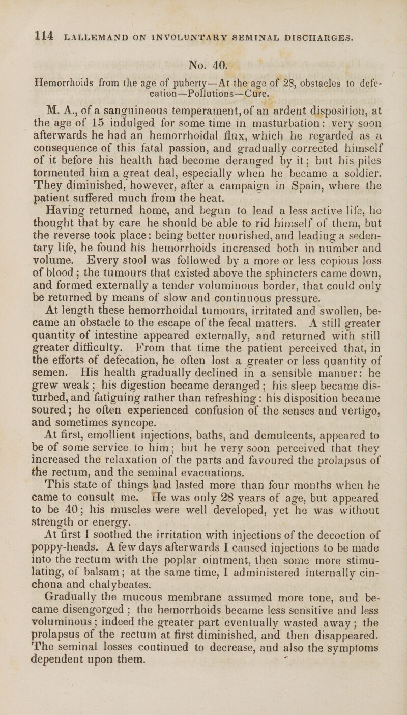 No. 40. Hemorrhoids from the age of puberty—At the age of 28, obstacles to defe¬ cation—Pollutions—Cure. M. A., of a sanguineous temperament, of an ardent disposition, at the age of 15 indulged for some time in masturbation: very soon afterwards he had an hemorrhoidal flux, which he regarded as a consequence of this fatal passion, and gradually corrected himself of it before his health had become deranged by it; but his piles tormented him a great deal, especially when he became a soldier. They diminished, however, after a campaign in Spain, where the patient suffered much from the heat. Having returned home, and begun to lead a less active life, he thought that by care he should be able to rid himself of them, but the reverse took place: being better nourished, and leading a seden¬ tary life, he found his hemorrhoids increased both in number and volume. Every stool was followed by a more or less copious loss of blood ; the tumours that existed above the sphincters came down, and formed externally a tender voluminous border, that could only be returned by means of slow and continuous pressure. At length these hemorrhoidal tumours, irritated and swollen, be¬ came an obstacle to the escape of the fecal matters. A still greater quantity of intestine appeared externally, and returned with still greater difficulty. From that time the patient perceived that, in the efforts of defecation, he often lost a greater or less quantity of semen. His health gradually declined in a sensible manner: he grew weak ; his digestion became deranged ; his sleep became dis¬ turbed, and fatiguing rather than refreshing : his disposition became soured ; he often experienced confusion of the senses and vertigo, and sometimes syncope. At first, emollient injections, baths, and demulcents, appeared to be of some service to him; but he very soon perceived that they increased the relaxation of the parts and favoured the prolapsus of the rectum, and the seminal evacuations. This state of things bad lasted more than four months when he came to consult me. He was only 28 years of age, but appeared to be 40 ; his muscles were well developed, yet he was without strength or energy. At first Ï soothed the irritation with injections of the decoction of poppy-heads. A few days afterwards I caused injections to be made into the rectum with the poplar ointment, then some more stimu¬ lating, of balsam; at the same time, 1 administered internally cin¬ chona and chalybeates. Gradually the mucous membrane assumed more tone, and be¬ came disengorged ; the hemorrhoids became less sensitive and less voluminous; indeed the greater part eventually wasted away; the prolapsus of the rectum at first diminished, and then disappeared. The seminal losses continued to decrease, and also the symptoms dependent upon them.