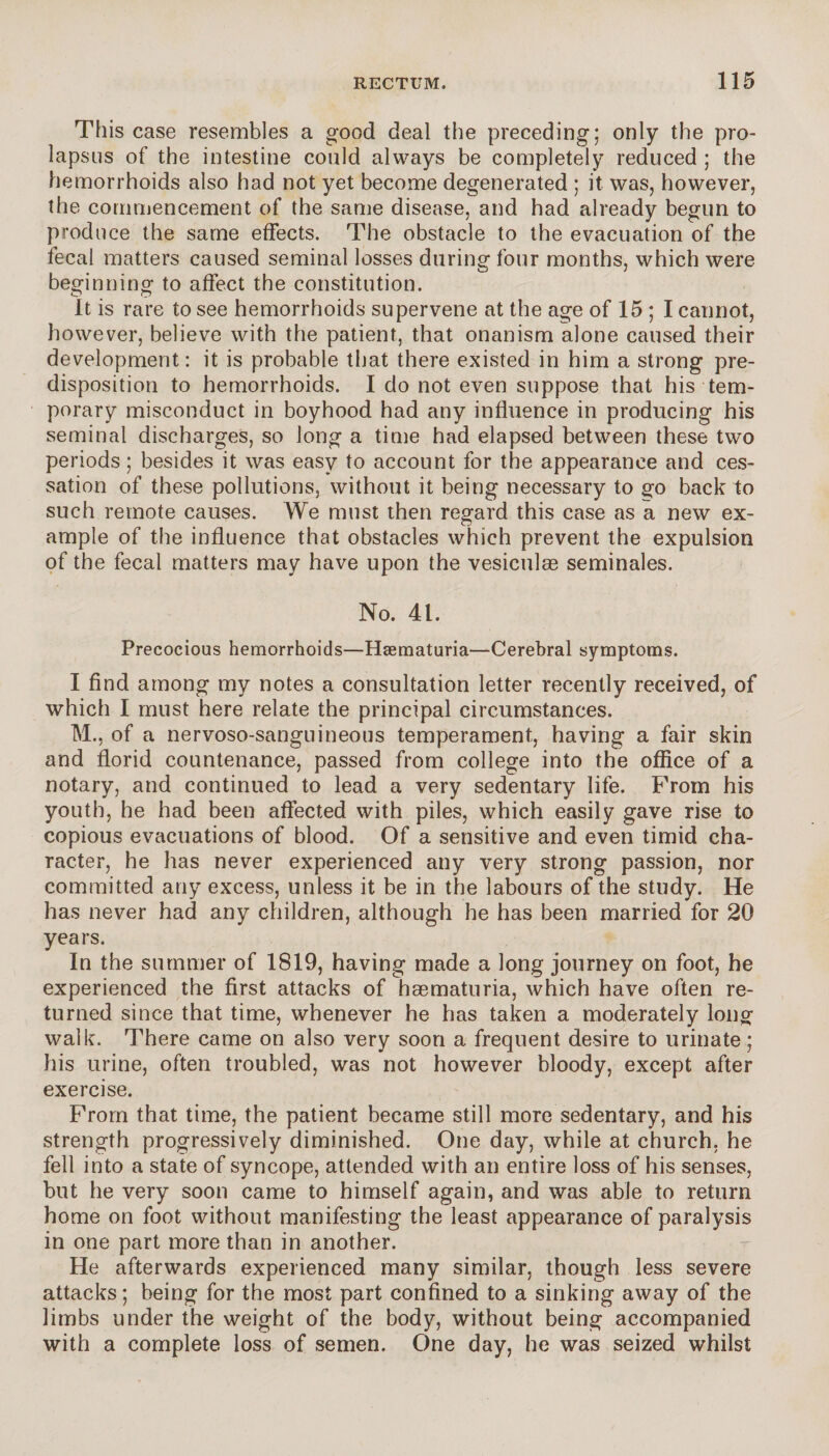 This case resembles a good deal the preceding; only the pro¬ lapsus of the intestine could always be completely reduced ; the hemorrhoids also had not yet become degenerated ; it was, however, the commencement of the same disease, and had already begun to produce the same effects. The obstacle to the evacuation of the fecal matters caused seminal losses during four months, which were beginning to affect the constitution. it is rare to see hemorrhoids supervene at the age of 15 ; I cannot, however, believe with the patient, that onanism alone caused their development : it is probable that there existed in him a strong pre¬ disposition to hemorrhoids. I do not even suppose that his tem¬ porary misconduct in boyhood had any influence in producing his seminal discharges, so long a time had elapsed between these two periods ; besides it was easy to account for the appearance and ces¬ sation of these pollutions, without it being necessary to go back to such remote causes. We must then regard this case as a new ex¬ ample of the influence that obstacles which prevent the expulsion of the fecal matters may have upon the vesiculæ séminales. No. 41. Precocious hemorrhoids—Hæmaturia—Cerebral symptoms. I find among my notes a consultation letter recently received, of which I must here relate the principal circumstances. M., of a nervoso-sanguineous temperament, having a fair skin and florid countenance, passed from college into the office of a notary, and continued to lead a very sedentary life. Prom his youth, he had been affected with piles, which easily gave rise to copious evacuations of blood. Of a sensitive and even timid cha¬ racter, he has never experienced any very strong passion, nor committed any excess, unless it be in the labours of the study. He has never had any children, although he has been married for 20 years. In the summer of 1819, having made a long journey on foot, he experienced the first attacks of hæmaturia, which have often re¬ turned since that time, whenever he has taken a moderately long walk. There came on also very soon a frequent desire to urinate ; his urine, often troubled, was not however bloody, except after exercise. From that time, the patient became still more sedentary, and his strength progressively diminished. One day, while at church, he fell into a state of syncope, attended with an entire loss of his senses, but he very soon came to himself again, and was able to return home on foot without manifesting the least appearance of paralysis in one part more than in another. He afterwards experienced many similar, though less severe attacks ; being for the most part confined to a sinking away of the limbs under the weight of the body, without being accompanied with a complete loss of semen. One day, he was seized whilst