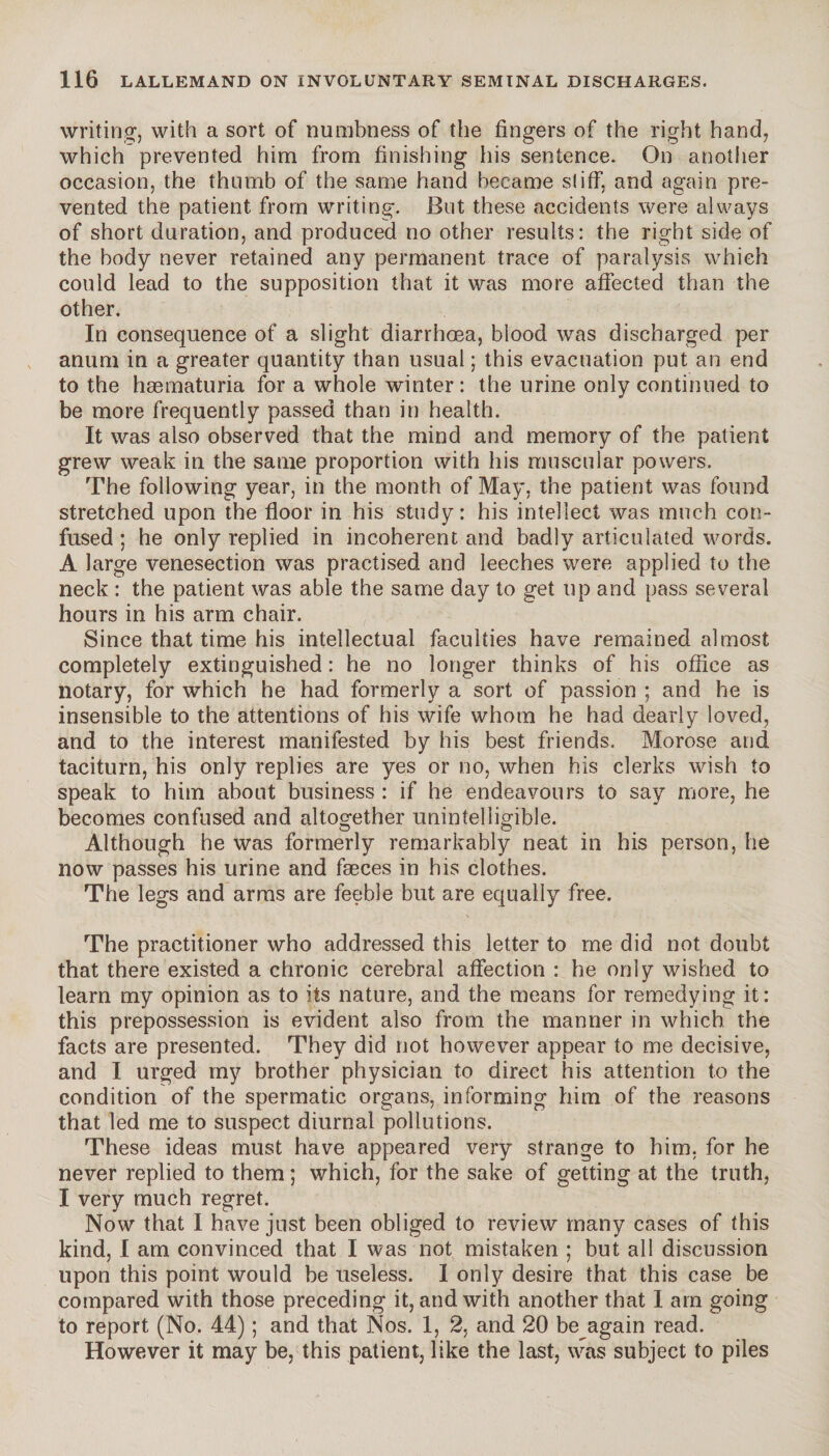 writing, with a sort of numbness of the fingers of the right hand, which prevented him from finishing iiis sentence. On another occasion, the thumb of the same hand became si iff, and again pre¬ vented the patient from writing. But these accidents were always of short duration, and produced no other results: the right side of the body never retained any permanent trace of paralysis which could lead to the supposition that it was more affected than the other. In consequence of a slight diarrhoea, blood was discharged per anum in a greater quantity than usual ; this evacuation put an end to the hæmaturia for a whole winter : the urine only continued to be more frequently passed than in health. It was also observed that the mind and memory of the patient grew weak in the same proportion with his muscular powers. The following year, in the month of May, the patient was found stretched upon the floor in his study: his intellect was much con¬ fused ; he only replied in incoherent and badly articulated words. A large venesection was practised and leeches were applied to the neck : the patient was able the same day to get tip and pass several hours in his arm chair. Since that time his intellectual faculties have remained almost completely extinguished : he no longer thinks of his office as notary, for which he had formerly a sort of passion ; and he is insensible to the attentions of his wife whom he had dearly loved, and to the interest manifested by his best friends. Morose and taciturn, his only replies are yes or no, when his clerks wish to speak to him about business : if he endeavours to say more, he becomes confused and altogether unintelligible. Although he was formerly remarkably neat in his person, he now passes his urine and faeces in his clothes. The legs and arms are feeble but are equally free. The practitioner who addressed this letter to me did not doubt that there existed a chronic cerebral affection : he only wished to learn my opinion as to its nature, and the means for remedying it: this prepossession is evident also from the manner in which the facts are presented. They did not however appear to me decisive, and I urged my brother physician to direct his attention to the condition of the spermatic organs, informing him of the reasons that led me to suspect diurnal pollutions. These ideas must have appeared very strange to him, for he never replied to them ; which, for the sake of getting at the truth, I very much regret. Now that I have just been obliged to review many cases of this kind, I am convinced that I was not mistaken ; but all discussion upon this point would be useless. I only desire that this case be compared with those preceding it, and with another that I am going to report (No. 44) ; and that Nos. 1, 2, and 20 be again read. However it may be, this patient, like the last, was subject to piles