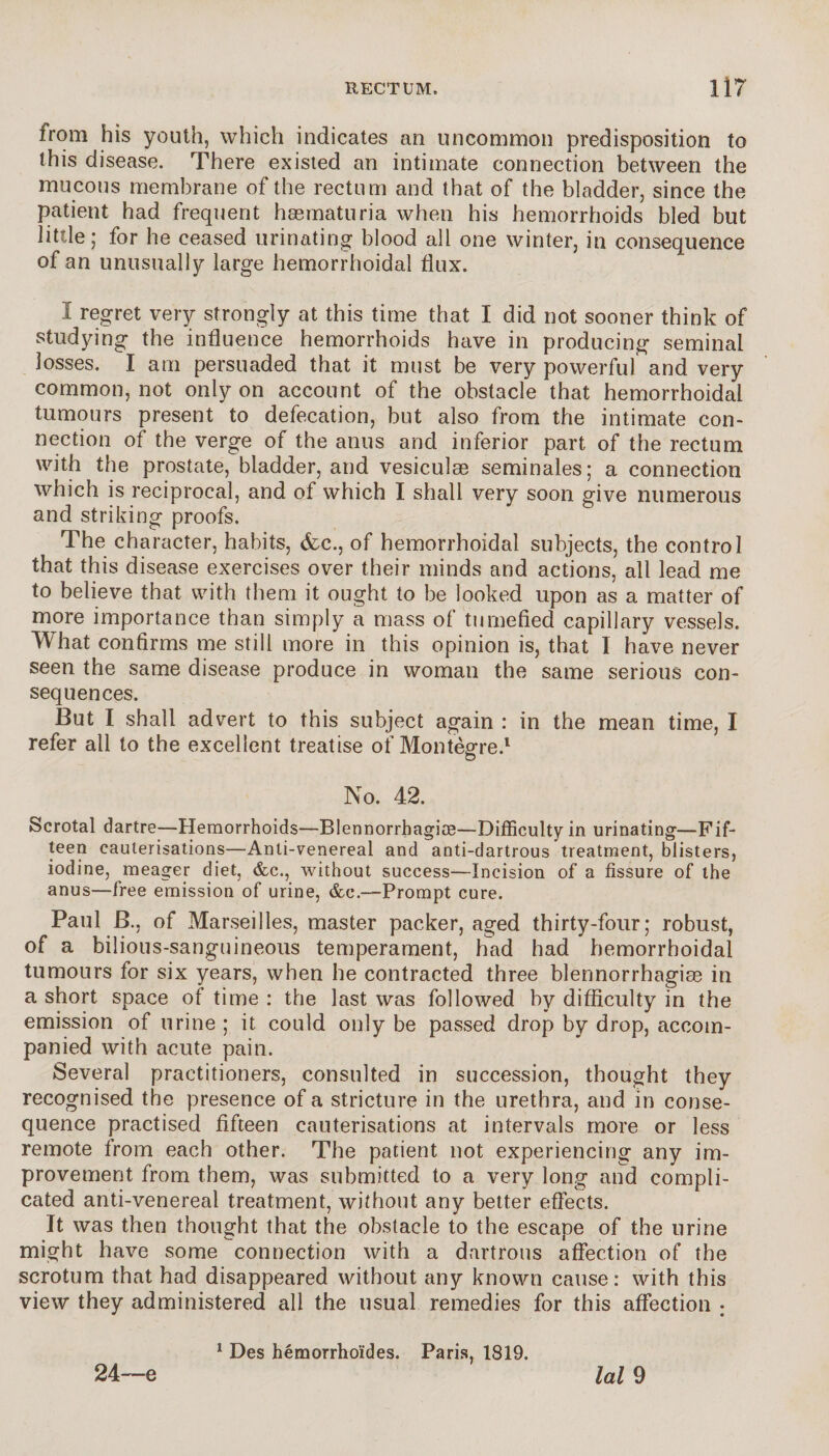 from his youth, which indicates an uncommon predisposition to this disease. There existed an intimate connection between the mucous membrane of the rectum and that of the bladder, since the patient had frequent hæmaturia when his hemorrhoids bled but little; for he ceased urinating blood all one winter, in consequence of an unusually large hemorrhoidal flux. 1 regret very strongly at this time that I did not sooner think of studying the influence hemorrhoids have in producing seminal losses. I am persuaded that it must be very powerful and very common, not only on account of the obstacle that hemorrhoidal tumours present to defecation, but also from the intimate con¬ nection of the verge of the anus and inferior part of the rectum with the prostate, bladder, and vesiculæ séminales; a connection which is reciprocal, and of which I shall very soon give numerous and striking proofs. The character, habits, &c., of hemorrhoidal subjects, the control that this disease exercises over their minds and actions, all lead me to believe that with them it ought to be looked upon as a matter of more importance than simply a mass of tumefied capillary vessels. What confirms me still more in this opinion is, that I have never seen the same disease produce in woman the same serious con¬ sequences. But I shall advert to this subject again : in the mean time, I refer all to the excellent treatise of Montègre.1 No. 42. Scrotal dartre—Hemorrhoids—Blennorrbagiæ—Difficulty in urinating—Fif¬ teen cauterisations—Anli-venereal and anti-dartrous treatment, blisters, iodine, meager diet, &e., without success—Incision of a fissure of the anus—free emission of urine, &c.—Prompt cure. Paul B., of Marseilles, master packer, aged thirty-four ; robust, of a bilious-sanguineous temperament, had had hemorrhoidal tumours for six years, when he contracted three blennorrhagise in a short space of time : the last was followed by difficulty in the emission of urine ; it could only be passed drop by drop, accom¬ panied with acute pain. Several practitioners, consulted in succession, thought they recognised the presence of a stricture in the urethra, and in conse¬ quence practised fifteen cauterisations at intervals more or less remote from each other. The patient not experiencing any im¬ provement from them, was submitted to a very long and compli¬ cated anti-venereal treatment, without any better effects. It was then thought that the obstacle to the escape of the urine might have some connection with a dartrous affection of the scrotum that had disappeared without any known cause: with this view they administered all the usual remedies for this affection ; 24—e 1 Des hémorrhoïdes. Paris, 1819. lal 9