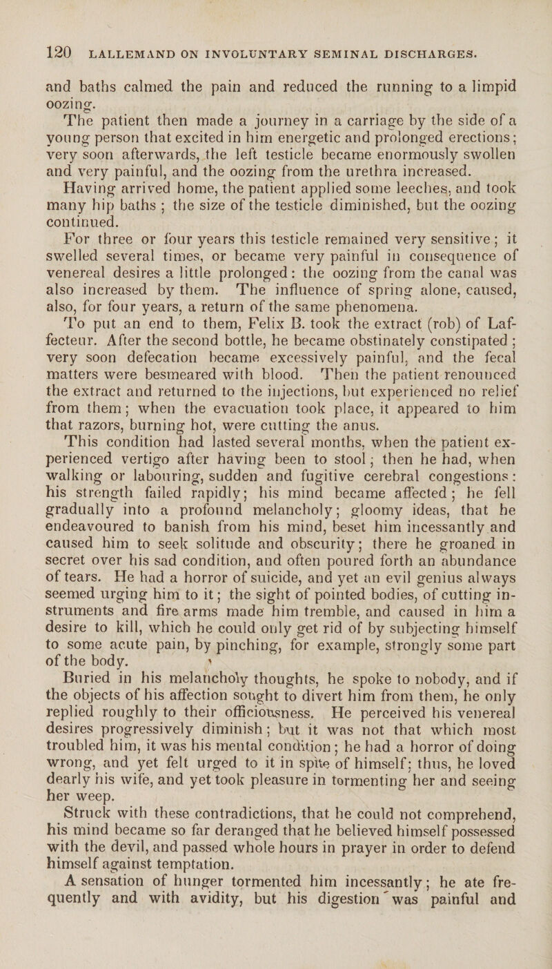and baths calmed the pain and reduced the running to a limpid oozing The patient then made a journey in a carriage by the side of a young person that excited in him energetic and prolonged erections; very soon afterwards, the left testicle became enormously swollen and very painful, and the oozing from the urethra increased. Having arrived home, the patient applied some leeches, and took many hip baths ; the size of the testicle diminished, but the oozing continued. For three or four years this testicle remained very sensitive ; it swelled several times, or became very painful in consequence of venereal desires a little prolonged: the oozing from the canal was also increased by them. The influence of spring alone, caused, also, for four years, a return of the same phenomena. To put an end to them, Felix B. took the extract (rob) of Laf- fecteur. After the second bottle, he became obstinately constipated ; very soon defecation became excessively painful, and the fecal matters were besmeared with blood. Then the patient renounced the extract and returned to the injections, but experienced no relief from them; when the evacuation took place, it appeared to him that razors, burning hot, were cutting the anus. This condition had lasted several months, when the patient ex¬ perienced vertigo after having been to stool ; then he had, when walking or labouring, sudden and fugitive cerebral congestions: his strength failed rapidly; his mind became affected; he fell gradually into a profound melancholy; gloomy ideas, that he endeavoured to banish from his mind, beset him incessantly and caused him to seek solitude and obscurity; there he groaned in secret over his sad condition, and often poured forth an abundance of tears. He had a horror of suicide, and yet an evil genius always seemed urging him to it ; the sight of pointed bodies, of cutting in¬ struments and fire arms made him tremble, and caused in him a desire to kill, which he could only get rid of by subjecting himself to some acute pain, by pinching, for example, strongly some part of the body. * Buried in his melancholy thoughts, he spoke to nobody, and if the objects of his affection sought to divert him from them, he only replied roughly to their officiousness. He perceived his venereal desires progressively diminish ; but it was not that which most troubled him, it was his mental condition ; he had a horror of doing wrong, and yet felt urged to it in spite of himself; thus, he loved dearly his wife, and yet took pleasure in tormenting her and seeing her weep. Struck with these contradictions, that he could not comprehend, his mind became so far deranged that he believed himself possessed with the devil, and passed whole hours in prayer in order to defend himself against temptation. A sensation of hunger tormented him incessantly ; he ate fre¬ quently and with avidity, but his digestion'was painful and