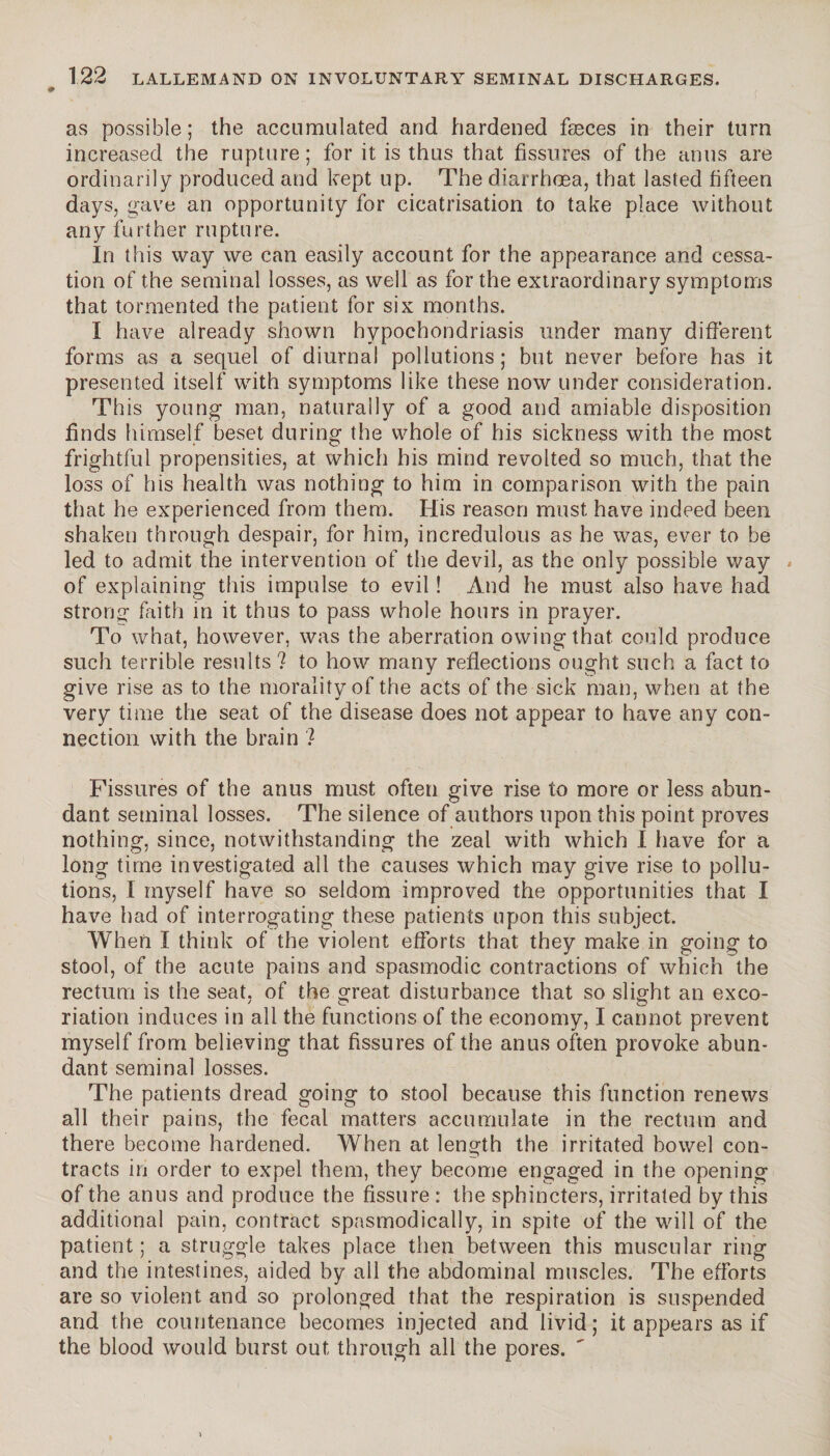 as possible ; the accumulated and hardened faeces in their turn increased the rupture; for it is thus that fissures of the anus are ordinarily produced and kept up. The diarrhoea, that lasted fifteen days, gave an opportunity for cicatrisation to take place without any further rupture. In this way we can easily account for the appearance and cessa¬ tion of the seminal losses, as well as for the extraordinary symptoms that tormented the patient for six months. I have already shown hypochondriasis under many different forms as a sequel of diurnal pollutions ; but never before has it presented itself with symptoms like these now under consideration. This young man, naturally of a good and amiable disposition finds himself beset during the whole of his sickness with the most frightful propensities, at which his mind revolted so much, that the loss of his health was nothing to him in comparison with the pain that he experienced from them. His reason must have indeed been shaken through despair, for him, incredulous as he was, ever to be led to admit the intervention of the devil, as the only possible way » of explaining this impulse to evil ! And he must also have had strong faith in it thus to pass whole hours in prayer. To what, however, was the aberration owing that could produce such terrible results? to how many reflections ought such a fact to give rise as to the morality of the acts of the sick man, when at the very time the seat of the disease does not appear to have any con¬ nection with the brain ? Fissures of the anus must often give rise to more or less abun¬ dant seminal losses. The siience of authors upon this point proves nothing, since, notwithstanding the zeal with which I have for a long time investigated all the causes which may give rise to pollu¬ tions, 1 myself have so seldom improved the opportunities that I have had of interrogating these patients upon this subject. When I think of the violent efforts that they make in going to stool, of the acute pains and spasmodic contractions of which the rectum is the seat, of the great disturbance that so slight an exco¬ riation induces in all the functions of the economy, I cannot prevent myself from believing that fissures of the anus often provoke abun¬ dant seminal losses. The patients dread going to stool because this function renews all their pains, the fecal matters accumulate in the rectum and there become hardened. When at length the irritated bowel con¬ tracts in order to expel them, they become engaged in the opening of the anus and produce the fissure : the sphincters, irritated by this additional pain, contract spasmodically, in spite of the will of the patient ; a struggle takes place then between this muscular ring and the intestines, aided by all the abdominal muscles. The efforts are so violent and so prolonged that the respiration is suspended and the countenance becomes injected and livid ; it appears as if the blood would burst out through all the pores.