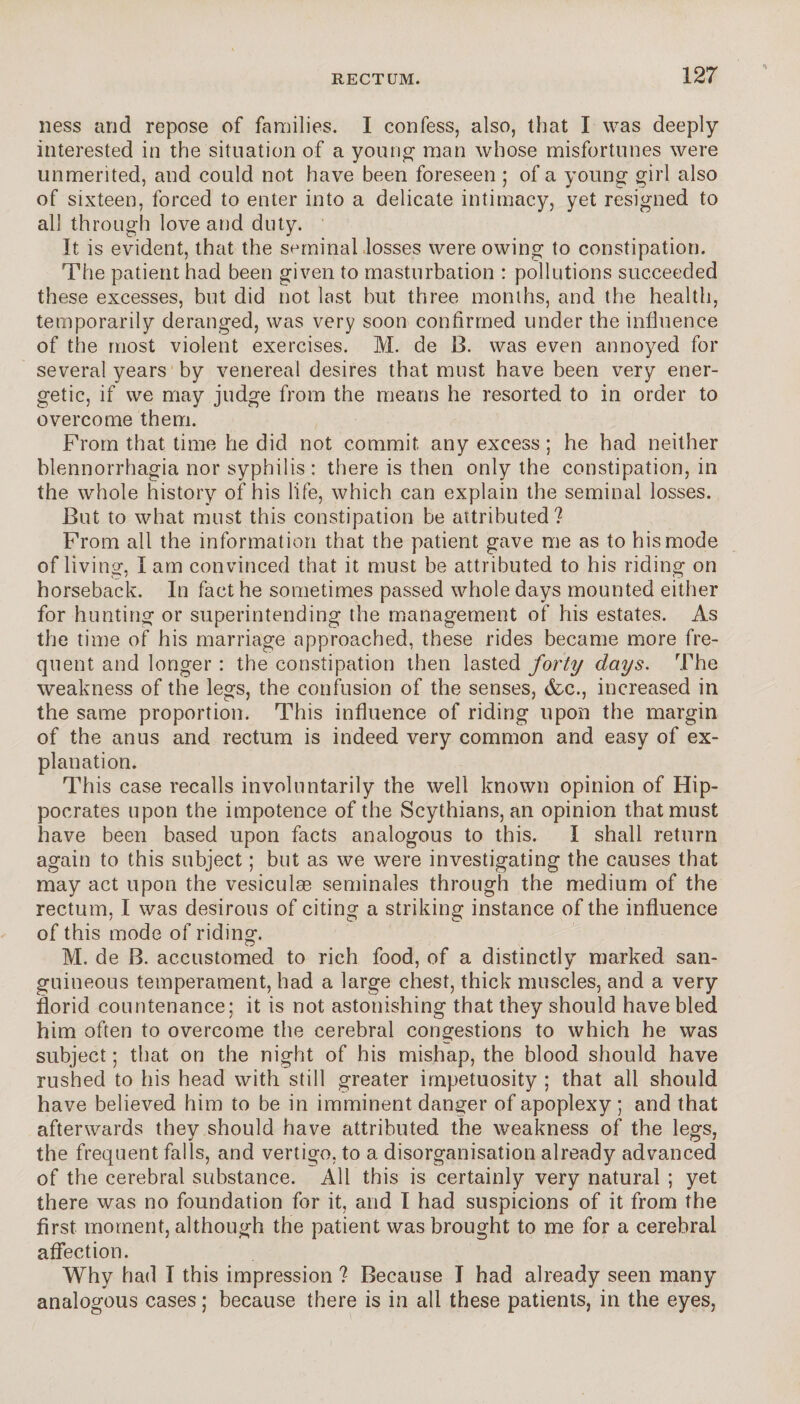 ness and repose of families. I confess, also, that I was deeply interested in the situation of a young' man whose misfortunes were unmerited, and could not have been foreseen ; of a young girl also of sixteen, forced to enter into a delicate intimacy, yet resigned to all through love and duty. It is evident, that the seminal losses were owing to constipation. The patient had been given to masturbation : pollutions succeeded these excesses, but did not last but three months, and the health, temporarily deranged, was very soon confirmed under the influence of the most violent exercises. M. de B. was even annoyed for several years by venereal desires that must have been very ener¬ getic, if we may judge from the means he resorted to in order to overcome them. From that time he did not commit any excess ; he had neither blennorrhagia nor syphilis : there is then only the constipation, in the whole history of his life, which can explain the seminal losses. But to what must this constipation be attributed? From all the information that the patient gave me as to his mode of living, I am convinced that it must be attributed to his riding on horseback. In fact he sometimes passed whole days mounted either for hunting or superintending the management of his estates. As the time of his marriage approached, these rides became more fre¬ quent and longer : the constipation then lasted forty days. The weakness of the legs, the confusion of the senses, (fee., increased in the same proportion. This influence of riding upon the margin of the anus and rectum is indeed very common and easy of ex¬ planation. This case recalls involuntarily the well known opinion of Hip¬ pocrates upon the impotence of the Scythians, an opinion that must have been based upon facts analogous to this. I shall return again to this subject ; but as we were investigating the causes that may act upon the vesiculæ séminales through the medium of the rectum, I was desirous of citing a striking instance of the influence of this mode of riding. M. de B. accustomed to rich food, of a distinctly marked san¬ guineous temperament, had a large chest, thick muscles, and a very florid countenance; it is not astonishing that they should have bled him often to overcome the cerebral congestions to which he was subject ; that on the night of his mishap, the blood should have rushed to his head with still greater impetuosity ; that all should have believed him to be in imminent danger of apoplexy ; and that afterwards they should have attributed the weakness of the legs, the frequent falls, and vertigo, to a disorganisation already advanced of the cerebral substance. All this is certainly very natural ; yet there was no foundation for it, and I had suspicions of it from the first moment, although the patient was brought to me for a cerebral affection. Why had I this impression ? Because I had already seen many analogous cases ; because there is in all these patients, in the eyes,