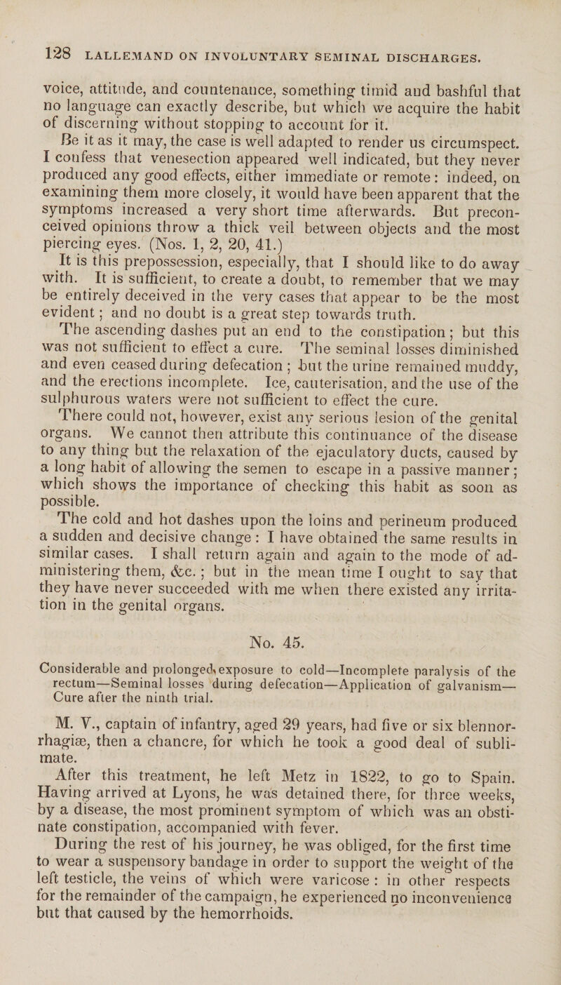 voice, attitude, and countenance, something timid and bashful that no language can exactly describe, but which we acquire the habit of discerning without stopping to account for it. Be it as it may, the case is well adapted to render us circumspect. I confess that venesection appeared well indicated, but they never produced any good effects, either immediate or remote : indeed, on examining them more closely, it would have been apparent that the symptoms increased a very short time afterwards. But precon¬ ceived opinions throw a thick veil between objects and the most piercing eyes. (Nos. 1, 2, 20, 41.) It is this prepossession, especially, that I should like to do away with. It is sufficient, to create a doubt, to remember that we may be entirely deceived in the very cases that appear to be the most evident ; and no doubt is a great step towards truth. The ascending dashes put an end to the constipation ; but this was not sufficient to effect a cure. The seminal losses diminished and even ceased during defecation ; but the urine remained muddy, and the erections incomplete. Ice, cauterisation, and the use of the sulphurous waters were not sufficient to effect the cure. There could not, however, exist any serious lesion of the genital organs. We cannot then attribute this continuance of the disease to any thing but the relaxation of the ejaculatory ducts, caused by a long habit of allowing the semen to escape in a passive manner ; which shows the importance of checking this habit as soon as possible. The cold and hot dashes upon the loins and perineum produced a sudden and decisive change : I have obtained the same results in similar cases. I shall return again and again to the mode of ad¬ ministering them, &e. ; but in the mean time I ought to say that they have never succeeded with me when there existed any irrita¬ tion in the genital organs. No. 45. , ; Considerable and prolonged^exposure to cold—Incomplete paralysis of the rectum—Seminal losses during defecation—Application of galvanism— Cure after the ninth trial. M. V., captain of infantry, aged 29 years, had five or six blennor- rhagiæ, then a chancre, for which he took a good deal of subli¬ mate. After this treatment, he left Metz in 1822, to go to Spain. Having arrived at Lyons, he was detained there, for three weeks, by a disease, the most prominent symptom of which was an obsti¬ nate constipation, accompanied with fever. During the rest of his journey, he was obliged, for the first time to wear a suspensory bandage in order to support the weight of the left testicle, the veins of which were varicose : in other respects for the remainder of the campaign, he experienced no inconvenience but that caused by the hemorrhoids.