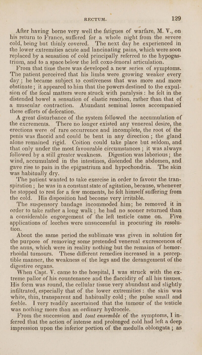 After having borne very well the fatigues of warfare. M. Y., on his return to France, suffered for a whole night from the severe cold, being but thinly covered. The next day he experienced in the lower extremities acute and lancinating pains, which were soon replaced by a sensation of cold principally referred to the hypogas- trium, and to a space below the left coxo-fenoral articulation. From that time there was developed a new series of symptoms. The patient perceived that his limbs were growing weaker every day ; he became subject to costiveness that was more and more obstinate ; it appeared to him that the powers destined to the expul¬ sion of the fecal matters were struck with paralysis : he felt in the distended bowel a sensation of elastic reaction, rather than that of a muscular contraction. Abundant seminal losses accompanied these efforts of defecation. A great disturbance of the system followed the accumulation of the excrements. There no longer existed any venereal desire, the erections were of rare occurrence and incomplete, the root of the penis was flaccid and could be bent in any direction ; the gland alone remained rigid. Coition could take place but seldom, and that only under the most favourable circumstances ; it was always followed by a still greater weakness. Digestion was laborious ; the wind, accumulated in the intestines, distended the abdomen, and gave rise to pain in the epigastrium and hypochondria. The skin was habitually dry. The patient wanted to take exercise in order to favour the tran¬ spiration ; he was in a constant state of agitation, because, whenever he stopped to rest for a few moments, he felt himself suffering from the cold. His disposition had become very irritable. The suspensory bandage incommoded him; he removed it in order to take rather a long walk ; he had no sooner returned than a considerable engorgement of the left testicle came on. Five applications of leeches were unsuccessful in procuring its resolu¬ tion. About the same period the sublimate was given in solution for the purpose of removing some pretended venereal excrescences of the anus, which were in reality nothing but the remains of hemor¬ rhoidal tumours. These different, remedies increased in a percep¬ tible manner, the weakness of the legs and the derangement of the digestive organs. When Capt. Y. came to the hospital, I was struck with the ex¬ treme pallor of his countenance and the flaccidity of all his tissues. His form was round, the cellular tissue very abundant and slightly infiltrated, especially that of the lower extremities : the skin was white, thin, transparent and habitually cold ; the pulse small and feeble. I very readily ascertained that the tumour of the testicle was nothing more than an ordinary hydrocele. From the succession and tout ensemble of the symptoms, I in¬ ferred that the action of intense and prolonged cold had left a deep impression upon the inferior portion of the medulla oblongata ; as
