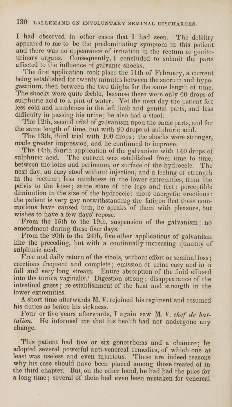 I 130 LALLEMAND ON INVOLUNTARY SEMINAL DISCHARGES. I had observed in other cases that I had seen. The debility appeared to me to be the predominating- symptom in this patient and there was no appearance of irritation in the rectum or genito¬ urinary organs. Consequently, Î concluded to submit the parts affected io the influence of galvanic shocks. The first application took place the 11th of February, a current being established for twenty minutes between the sacrum and hypo- gastrium, then between the two thighs for the same length of time. The shocks were quite feeble, because there were only 60 drops of sulphuric acid to a pint of water. Yet the next day the patient felt less eold and numbness in the left limb and genital parts, and less difficulty in passing his urine; he also had a stool. The 12th, second trial of galvanism upon the same parts, and for the same length of time, but with 80 drops of sulphuric acid. The 13th, third trial with 100 drops ; the shocks were stronger, made greater impression, and he continued to improve. The 14th, fourth application of the galvanism with 140 drops of sulphuric acid. The current was established from time to time, between the loins and perineum, or surface of the hydrocele. The next day, an easy stool without injection, and a feeling of strength in the rectum ; less numbness in the lower extremities, from the pelvis to the knee ; same state of the legs and feet : perceptible diminution in the size of the hydrocele: more energetic erections: the patient is very gay notwithstanding the fatigue that these com¬ motions have caused him, he speaks of them with pleasure, but wishes to have a few days5 repose. From the 15th to the 19th, suspension of the galvanism ; no amendment during these four days. From the 20th to the 24th, five other applications of galvanism like the preceding, but with a continually increasing quantity of sulphuric acid. Free and daily return of the stools, without effort or seminal loss ; erections frequent and complete ; emission of urine easy and in a full and very long stream. Entire absorption of the fluid effused into the tunica vaginalis.; Digestion strong; disappearance of the intestinal gases ; re-establishment of the heat and strength in the lower extremities. A short time afterwards M. Y. rejoined his regiment and resumed his duties as before his sickness. Four or five years afterwards, I again saw M. Y. chef de bat¬ talion. He informed me that his health had not undergone any change. This patient had five or six gonorrhoeas and a chancre; he adopted several powerful anti-venereal remedies, of which one at least was useless and even injurious. These are indeed reasons why his case should have been placed among those treated of in the third chapter. But, on the other hand, he had had the piles for a long time ; several of them had even been mistaken for venereal