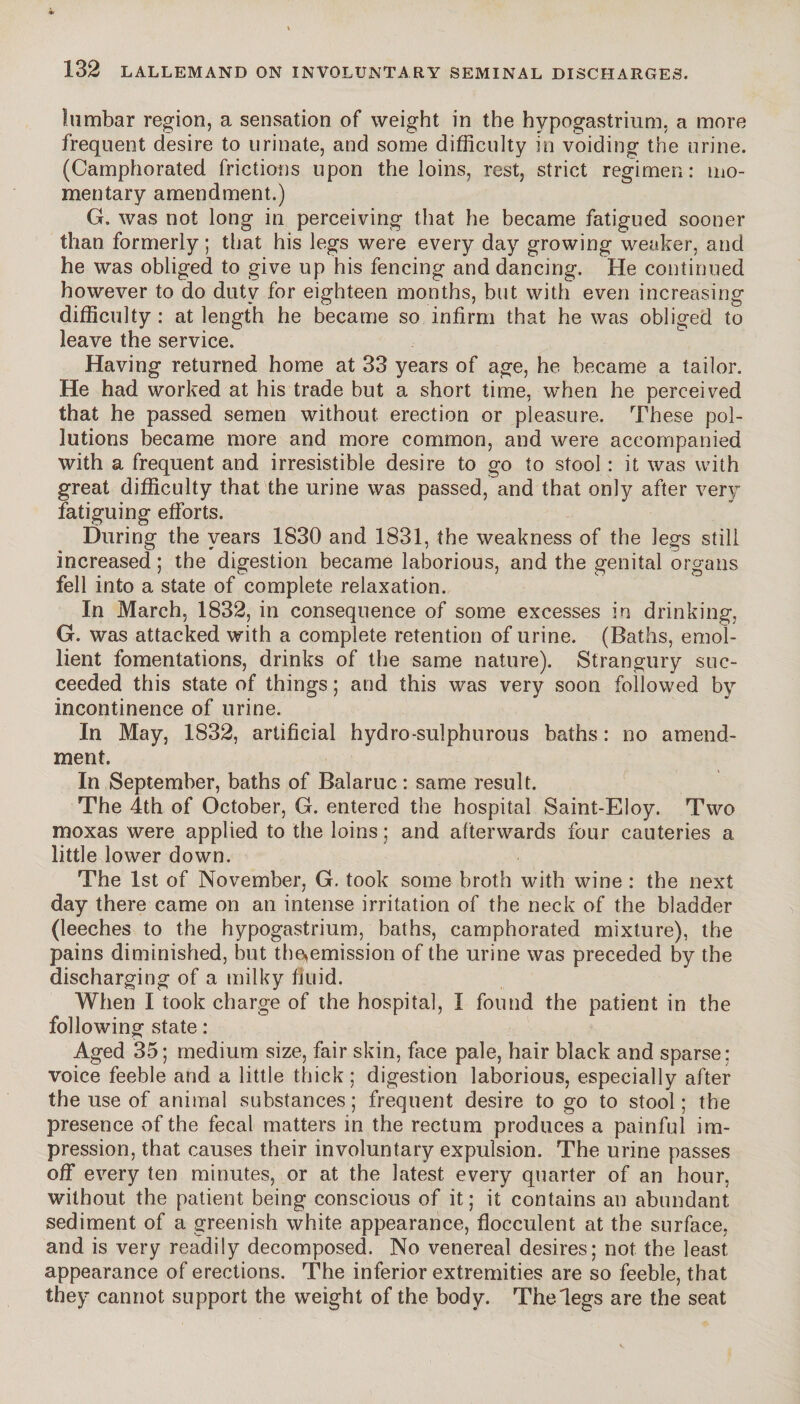 lumbar region, a sensation of weight in the hypogastrium, a more frequent desire to urinate, and some difficulty in voiding the urine. (Camphorated frictions upon the loins, rest, strict regimen: mo¬ mentary amendment.) G. was not long in perceiving that he became fatigued sooner than formerly; that his legs were every day growing weaker, and he was obliged to give up his fencing and dancing. He continued however to do duty for eighteen months, but with even increasing difficulty : at length he became so infirm that he was obliged to leave the service. Having returned home at 33 years of age, he became a tailor. He had worked at his trade but a short time, when he perceived that he passed semen without erection or pleasure. These pol¬ lutions became more and more common, and were accompanied with a frequent and irresistible desire to go to stool : it was with great difficulty that the urine was passed, and that only after very fatiguing efforts. During the years 1830 and 1831, the weakness of the legs still increased ; the digestion became laborious, and the genital organs fell into a state of complete relaxation. In March, 1832, in consequence of some excesses in drinking, G. was attacked with a complete retention of urine. (Baths, emol¬ lient fomentations, drinks of the same nature). Strangury suc¬ ceeded this state of things ; and this was very soon followed by incontinence of urine. In May, 1832, artificial hydro-sulphurous baths : no amend¬ ment. In September, baths of Balaruc : same result. The 4th of October, G. entered the hospital Saint-Eloy. Two moxas were applied to the loins ; and afterwards four cauteries a little lower down. The 1st of November, G. took some broth with wine : the next day there came on an intense irritation of the neck of the bladder (leeches to the hypogastrium, baths, camphorated mixture), the pains diminished, but themmission of the urine was preceded by the discharging of a milky fluid. When I took charge of the hospital, I found the patient in the following state : Aged 35; medium size, fair skin, face pale, hair black and sparse: voice feeble and a little thick ; digestion laborious, especially after the use of animal substances ; frequent desire to go to stool ; the presence of the fecal matters in the rectum produces a painful im¬ pression, that causes their involuntary expulsion. The urine passes off every ten minutes, or at the latest every quarter of an hour, without the patient being conscious of it; it contains an abundant sediment of a greenish white appearance, flocculent at the surface, and is very readily decomposed. No venereal desires; not the least appearance of erections. The inferior extremities are so feeble, that they cannot support the weight of the body. The legs are the seat