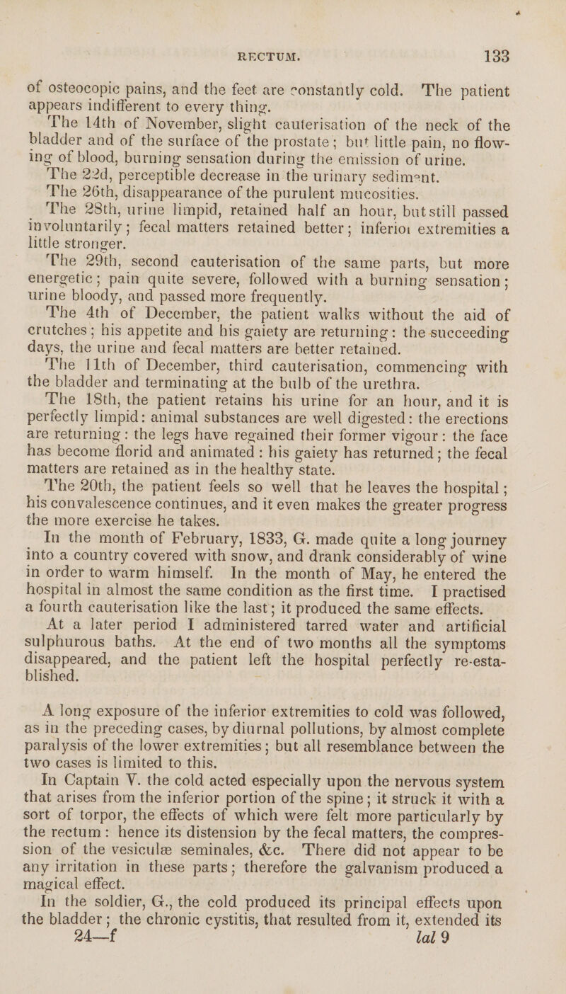 oi osteocopic pains, and the feet are constantly cold. The patient appears indifferent to every thing. The 14th of November, slight cauterisation of the neck of the bladder and of the surface of the prostate; but little pain, no flow¬ ing of blood, burning sensation during the emission of urine. The 22d, perceptible decrease in the urinary sediment. The 26th, disappearance of the purulent mucosities. The 28th, urine limpid, retained half an hour, but still passed involuntarily; fecal matters retained better; inferioi extremities a little stronger. The 29th, second cauterisation of the same parts, but more energetic; pain quite severe, followed with a burning sensation; urine bloody, and passed more frequently. The 4th of December, the patient walks without the aid of crutches; his appetite and his gaiety are returning: the succeeding days, the urine and fecal matters are better retained. The 11th of December, third cauterisation, commencing with the bladder and terminating at the bulb of the urethra. The 18th, the patient retains his urine for an hour, and it is perfectly limpid: animal substances are well digested: the erections are returning : the legs have regained their former vigour : the face has become florid and animated : his gaiety has returned ; the fecal matters are retained as in the healthy state. The 20th, the patient feels so well that he leaves the hospital ; his convalescence continues, and it even makes the greater progress the more exercise he takes. In the month of February, 1833, G. made quite a long journey into a country covered with snow, and drank considerably of wine in order to warm himself. In the month of May, he entered the hospital in almost the same condition as the first time. I practised a fourth cauterisation like the last; it produced the same effects. At a later period I administered tarred water and artificial sulphurous baths. At the end of two months all the symptoms disappeared, and the patient left the hospital perfectly re-esta¬ blished. A long exposure of the inferior extremities to cold was followed, as in the preceding cases, by diurnal pollutions, by almost complete paralysis of the lower extremities; but all resemblance between the two cases is limited to this. In Captain Y. the cold acted especially upon the nervous system that arises from the inferior portion of the spine ; it struck it with a sort of torpor, the effects of which were felt more particularly by the rectum : hence its distension by the fecal matters, the compres¬ sion of the vesiculæ séminales, &c. There did not appear to be any irritation in these parts ; therefore the galvanism produced a magical effect. In the soldier, G., the cold produced its principal effects upon the bladder ; the chronic cystitis, that resulted from it, extended its 24—f lal 9
