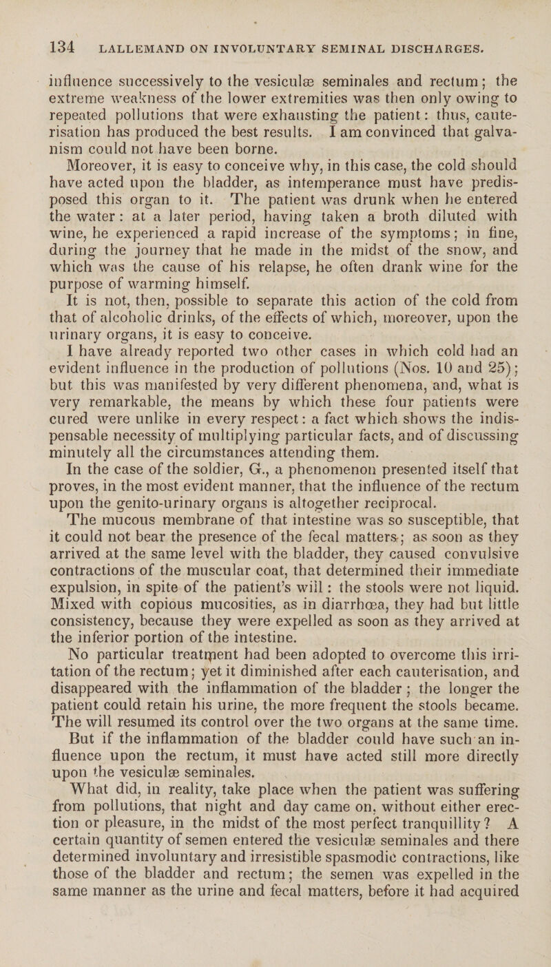 influence successively to the vesiculæ séminales and rectum ; the extreme weakness of the lower extremities was then only owing to repeated pollutions that were exhausting the patient: thus, caute¬ risation has produced the best results. I am convinced that galva¬ nism could not have been borne. Moreover, it is easy to conceive why, in this case, the cold should have acted upon the bladder, as intemperance must have predis¬ posed this organ to it. The patient was drunk when he entered the water : at a later period, having taken a broth diluted with wine, he experienced a rapid increase of the symptoms; in fine, during the journey that he made in the midst of the snow, and which was the cause of his relapse, he often drank wine for the purpose of warming himself. It is not, then, possible to separate this action of the cold from that of alcoholic drinks, of the effects of which, moreover, upon the urinary organs, it is easy to conceive. I have already reported two other cases in which cold had an evident influence in the production of pollutions (Nos. 10 and 25); but this was manifested by very different phenomena, and, what is very remarkable, the means by which these four patients were cured were unlike in every respect: a fact which shows the indis¬ pensable necessity of multiplying particular facts, and of discussing minutely all the circumstances attending them. In the case of the soldier, G., a phenomenon presented itself that proves, in the most evident manner, that the influence of the rectum upon the genito-urinary organs is altogether reciprocal. The mucous membrane of that intestine was so susceptible, that it could not bear the presence of the fecal matters-; as soon as they arrived at the same level with the bladder, they caused convulsive contractions of the muscular coat, that determined their immediate expulsion, in spite of the patient’s will : the stools were not liquid. Mixed with copious mucosities, as in diarrhoea, they had but little consistency, because they were expelled as soon as they arrived at the inferior portion of the intestine. No particular treatment had been adopted to overcome this irri¬ tation of the rectum; yet it diminished after each cauterisation, and disappeared with the inflammation of the bladder ; the longer the patient could retain his urine, the more frequent the stools became. The will resumed its control over the two organs at the same time. But if the inflammation of the bladder could have such an in¬ fluence upon the rectum, it must have acted still more directly upon the vesiculæ séminales. What did, in reality, take place when the patient was suffering from pollutions, that night and day came on. without either erec¬ tion or pleasure, in the midst of the most perfect tranquillity? A certain quantity of semen entered the vesiculæ séminales and there determined involuntary and irresistible spasmodic contractions, like those of the bladder and rectum; the semen was expelled in the same manner as the urine and fecal matters, before it had acquired