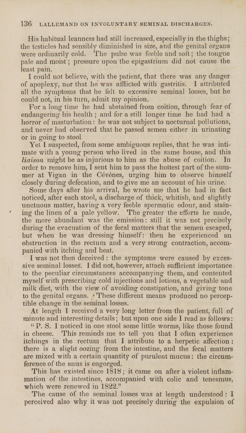 His habitual leanness had still increased, especially in the thighs; the testicles had sensibly diminished in size, and the genital organs were ordinarily cold. The pulse was feeble and soit; the tongue pale and moist; pressure upon the epigastrium did not cause the least pain. I could not believe, with the patient, that there was any danger of apoplexy, nor that he was afflicted with gastritis. 1 attributed all the symptoms that he felt to excessive seminal losses, but he could not, in his turn, admit my opinion. For a long time he had abstained from coition, through fear of endangering his health ; and for a still longer time he had had a horror of masturbation: he was not subject to nocturnal pollutions, and never had observed that he passed semen either in urinating or in going to stool. Yet I suspected, from some ambiguous replies, that he was inti¬ mate with a young person who lived in the same house, and this liaison might be as injurious to him as the abuse of coition. In order to remove him, I sent him to pass the hottest part of the sum¬ mer at Yigan in the Cévènes, urging him to observe himself closely during defecation, and to give me an account of his urine. Some days after his arrival, he wrote me that he had in fact noticed, after each stool, a discharge of thick, whitish, and slightly unctuous matter, having a very feeble spermatic odour, and stain¬ ing the linen of a pale yellow. The greater the efforts he made, the more abundant was the emission: still it was not precisely during the evacuation of the fecal matters that the semen escaped, but when he was dressing himself: then he experienced an obstruction in the rectum and a very strong contraction, accom¬ panied with itching and heat. I was not then deceived : the symptoms were caused by exces¬ sive seminal losses. I did not, however, attach sufficient importance to the peculiar circumstances accompanying them, and contented myself with prescribing cold injections and lotions, a vegetable and milk diet, with the view of avoiding constipation, and giving tone to the genital organs. ' These different means produced no percep¬ tible change in the seminal losses. At length I received a very long letter from the patient, full of minute and interesting details ; but upon one side I read as follows: “ P. S. I noticed in one stool some little worms, like those found in cheese. This reminds me to tell you that I often experience itchings in the rectum that I attribute to a herpetic affection : there is a slight oozing from the intestine, and the fecal matters are mixed with a certain cpiantity of purulent mucus: the circum¬ ference of the anus is engorged. This has existed since 1818; it came on after a violent inflam¬ mation of the intestines, accompanied with colic and tenesmus, which were renewed in 1822.” The cause of the seminal losses was at length understood : I perceived also why it was not precisely during the expulsion of