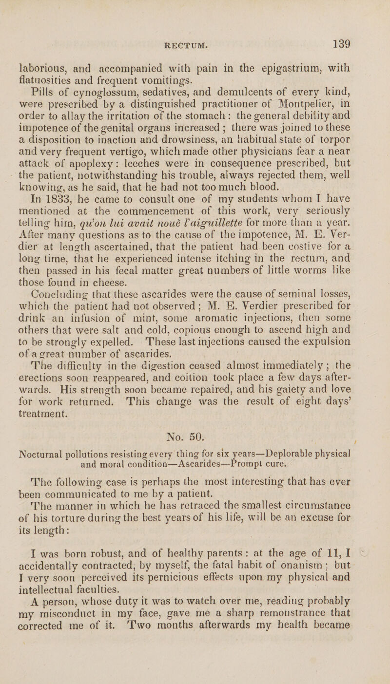 laborious, and accompanied with pain in the epigastrium, with flatuosities and frequent vomitings. Pills of cynoglossum, sedatives, and demulcents of every kind, were prescribed by a distinguished practitioner of Montpelier, in order to allay the irritation of the stomach : the general debility and impotence of the genital organs increased ; there was joined to these a disposition to inaction and drowsiness, an habitual state of torpor and very frequent vertigo, which made other physicians fear a near attack of apoplexy : leeches were in consequence prescribed, but the patient, notwithstanding his trouble, always rejected them, well knowing, as he said, that he had not too much blood. In 1833, he came to consult one of my students whom I have mentioned at the commencement of this work, very seriously telling him, qviJon lui avait noue Vaiguillette for more than a year. After many questions as to the cause of the impotence, M. E. Ver¬ dier at length ascertained, that the patient had been costive for a long time, that he experienced intense itching in the rectum, and then passed in his fecal matter great numbers of little worms like those found in cheese. Concluding that these ascarides were the cause of seminal losses, which the patient had not observed ; M. E. Verdier prescribed for drink an infusion of mint, some aromatic injections, then some others that were salt and cold, copious enough to ascend high and to be strongly expelled. These last injections caused the expulsion of a great number of ascarides. The difficulty in the digestion ceased almost immediately; the erections soon reappeared, and coition took place a few days after¬ wards. His strength soon became repaired, and his gaiety and love for work returned. This change was the result of eight days’ treatment. No. 50. Nocturnal pollutions resisting every thing for six years—Deplorable physical and moral condition—Ascarides—Prompt cure. The following case is perhaps the most interesting that has ever been communicated to me by a patient. The manner in which he has retraced the smallest circumstance of his torture during the best years of his life, will be an excuse for its length : I was born robust, and of healthy parents : at the age of 11, I accidentally contracted, by myself, the fatal habit of onanism ; but I very soon perceived its pernicious effects upon my physical and intellectual faculties. A person, whose duty it was to watch over me, reading probably my misconduct in my face, gave me a sharp remonstrance that corrected me of it. Two months afterwards my health became