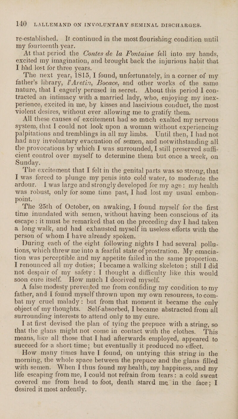 re-established. It continued in the most flourishing condition until my fourteenth year. At that period the Contes de la Fontaine fell into my hands, excited my imagination, and brought back the injurious habit that I had lost for three years. The next year, 1815, I found, unfortunately, in a corner of my father’s library, VAretin, Bocace, and other works of the same nature, that I eagerly perused in secret. About this period I con¬ tracted an intimacy with a married lady, who, enjoying my inex¬ perience, excited in me, by kisses and lascivious conduct, the most violent desires, without ever allowing me to gratify them. All these causes of excitement had so much exalted my nervous system, that I could not look upon a woman without experiencing palpitations and tremblings in all my limbs. Until then, I had not had any involuntary evacuation of semen, and notwithstanding all the provocations by which I was surrounded, I still preserved suffi¬ cient control over myself to determine them but once a week, on Sunday. The excitement that I felt in the genital parts was so strong, that I was forced to plunge my penis into cold water, to moderate the ardour. I was large and strongly developed for my age : my health was robust, only for some time past, I had lost my usual embon¬ point. The 25th of October, on awaking, I found myself for the first time inundated with semen, without having been conscious of its escape : it must be remarked that on the preceding day I had taken a long walk, and had exhausted myself in useless efforts with the person of whom Ï have already spoken. During each of the eight following nights I had several pollu¬ tions, which threw me into a fearful state of prostration. My emacia¬ tion was perceptible and my appetite failed, in the same proportion. I renounced all my duties; I became a walking skeleton ; still I did not despair of my safety: I thought a difficulty like this would soon cure itself. How much I deceived myself. A false modesty prevented me from confiding my condition to my father, and I found myself thrown upon my own resources, to com¬ bat my cruel malady : but from that moment it became the only object of my thoughts. Self-absorbed, I became abstracted from all surrounding interests to attend only to my cure. I at first devised the plan of tying the prepuce with a string, so that the glans might not come in contact with the clothes. This means, like all those that I had afterwards employed, appeared to succeed for a short time; but eventually it produced no effect. How many times have I found, on untying this string in the morning, the whole space between the prepuce and the glans filled with semen. When I thus found my health, my happiness, and my life escaping from me, I could not refrain from tears : a cold sweat covered me from head to foot, death stared me, in the face; I desired it most ardently.