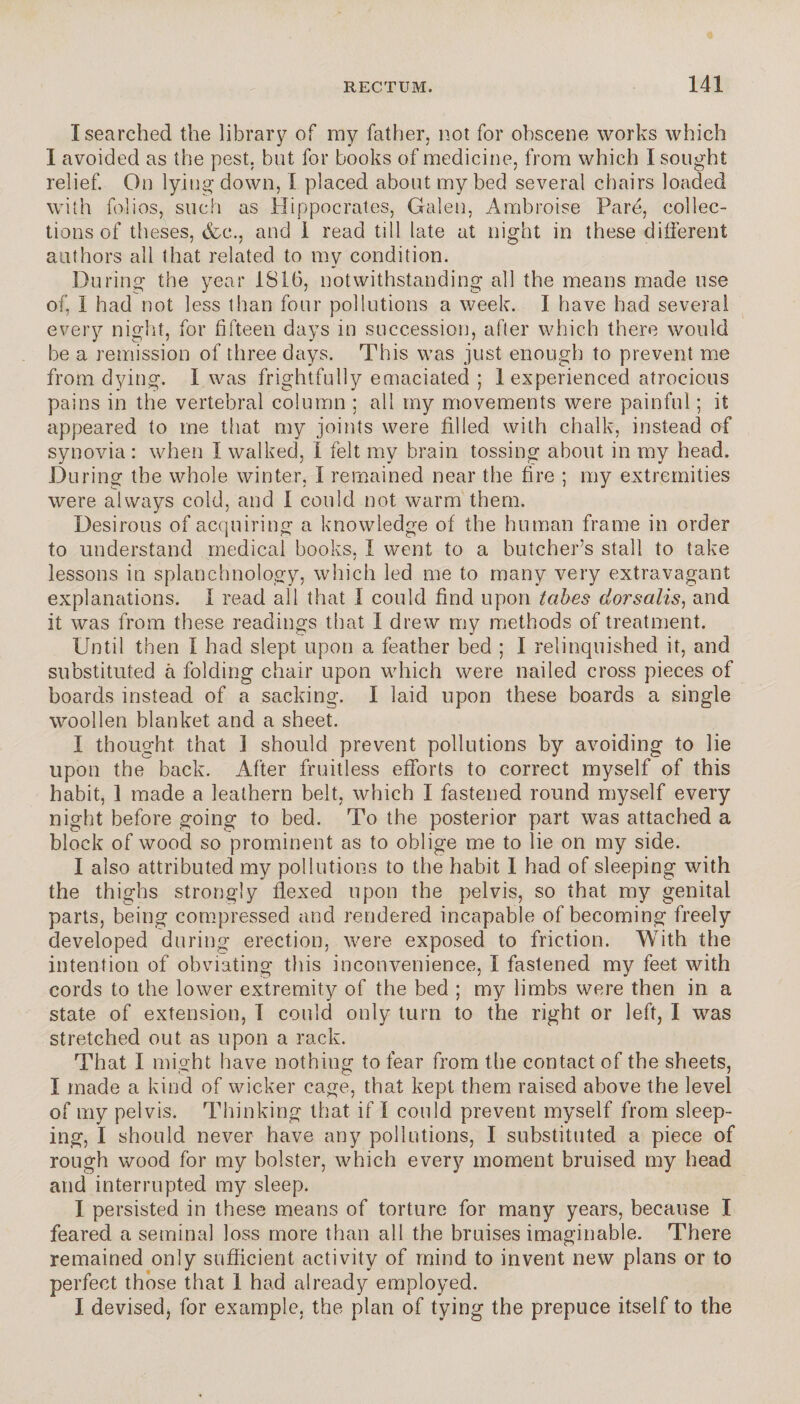 I searched the library of my father, not for obscene works which I avoided as the pest, but for books of medicine, from which I sought relief. On lying down, I placed about my bed several chairs loaded with folios, such as Hippocrates, Galen, Ambroise Paré, collec¬ tions of theses, &c., and 1 read till late at night in these different authors all that related to my condition. During the year 1816, notwithstanding all the means made use of, I had not less than four pollutions a week. I have had several every night, for fifteen days in succession, after which there would be a remission of three days. This was just enough to prevent me from dying. I was frightfully emaciated ; 1 experienced atrocious pains in the vertebral column ; all my movements were painful ; it appeared to me that my joints were filled with chalk, instead of synovia : when I walked, I felt my brain tossing about in my head. During the whole winter, I remained near the fire ; my extremities were always cold, and I could not warm them. Desirous of acquiring a knowledge of the human frame in order to understand medical books, I went to a butcher’s stall to take lessons in splanchnology, which led me to many very extravagant explanations. I read all that I could find upon tabes dorsalis, and it was from these readings that I drew my methods of treatment. Until then I had slept upon a feather bed ; I relinquished it, and substituted à folding chair upon which were nailed cross pieces of boards instead of a sacking. I laid upon these boards a single woollen blanket and a sheet. I thought that 1 should prevent pollutions by avoiding to lie upon the back. After fruitless efforts to correct myself of this habit, 1 made a leathern belt, which I fastened round myself every night before going to bed. To the posterior part was attached a block of wood so prominent as to oblige me to lie on my side. I also attributed my pollutions to the habit I had of sleeping with the thighs strongly flexed upon the pelvis, so that my genital parts, being compressed and rendered incapable of becoming freely developed during erection, were exposed to friction. With the intention of obviating this inconvenience, I fastened my feet with cords to the lower extremity of the bed ; my limbs were then in a state of extension, I could only turn to the right or left, I was stretched out as upon a rack. That I might have nothing to fear from the contact of the sheets, I made a kind of wicker cage, that kept them raised above the level of my pelvis. Thinking that if I could prevent myself from sleep¬ ing, I should never have any pollutions, I substituted a piece of rough wood for my bolster, which every moment bruised my head and interrupted my sleep. I persisted in these means of torture for many years, because I feared a seminal loss more than all the bruises imaginable. There remained only sufficient activity of mind to invent new plans or to perfect those that 1 had already employed. I devised, for example, the plan of tying the prepuce itself to the