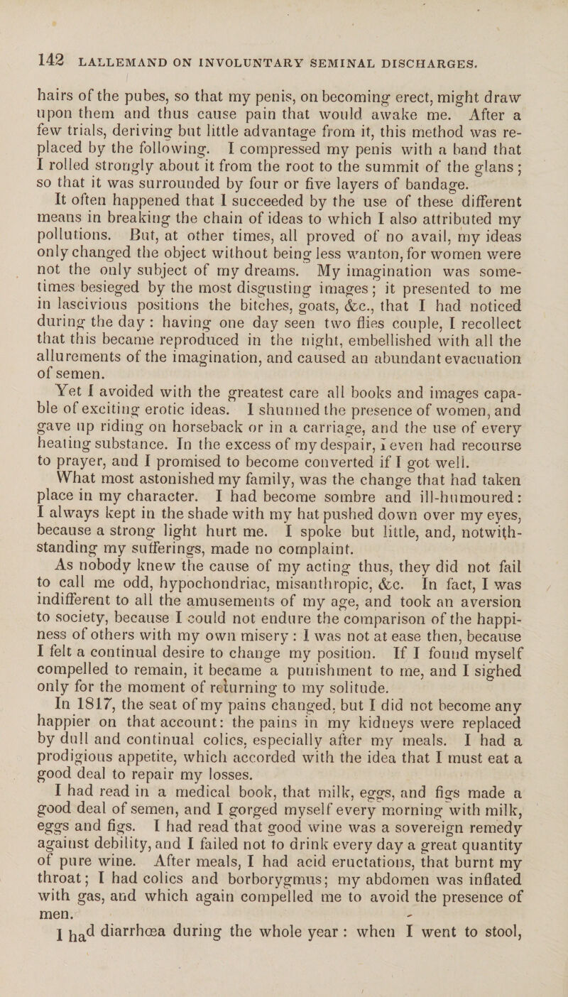 hairs of the pubes, so that my penis, on becoming erect, might draw upon them and thus cause pain that would awake me. After a few trials, deriving but little advantage from it, this method was re¬ placed by the following. I compressed my penis with a band that I rolled strongly about it from the root to the summit of the glans ; so that it was surrounded by four or five layers of bandage. It often happened that 1 succeeded by the use of these different means in breaking the chain of ideas to which I also attributed my pollutions. But, at other times, ail proved of no avail, my ideas only changed the object without being less wanton, for women were not the only subject of my dreams. My imagination was some¬ times besieged by the most disgusting images ; it presented to me in lascivious positions the bitches, goats, &c., that I had noticed during the day : having one day seen two flies couple, I recollect that this became reproduced in the night, embellished with all the allurements of the imagination, and caused an abundant evacuation of semen. Yet I avoided with the greatest care all books and images capa¬ ble of exciting erotic ideas. 1 shunned the presence of women, and gave up riding on horseback or in a carriage, and the use of every heating substance. In the excess of my despair, I even had recourse to prayer, and I promised to become converted if I got well. What most astonished my family, was the change that had taken place in my character. I had become sombre and ill-humoured: I always kept in the shade with my hat pushed down over my eyes, because a strong light hurt me. I spoke but little, and, notwith¬ standing my sufferings, made no complaint. As nobody knew the cause of my acting thus, they did not fail to call me odd, hypochondriac, misanthropic, <fcc. In fact, I was indifferent to all the amusements of my age, and took an aversion to society, because I could not endure the comparison of the happi¬ ness of others with my own misery : I was not at ease then, because I felt a continual desire to change my position. If I found myself compelled to remain, it became a punishment to me, and I sighed only for the moment of reluming to my solitude. In 1817, the seat of my pains changed, but I did not become any happier on that account: the pains in my kidneys were replaced by dull and continual colics, especially after my meals. I had a prodigious appetite, which accorded with the idea that I must eat a good deal to repair my losses. I had read in a medical book, that milk, eggs, and figs made a good deal of semen, and I gorged myself every morning with milk, eggs and figs. I had read that good wine was a sovereign remedy against debility, and I failed not to drink every day a great quantity of pure wine. After meals, I had acid eructations, that burnt my throat; I had colics and borborygmus; my abdomen was inflated with gas, and which again compelled me to avoid the presence of men. I ha^ diarrhoea during the whole year : when I went to stool,