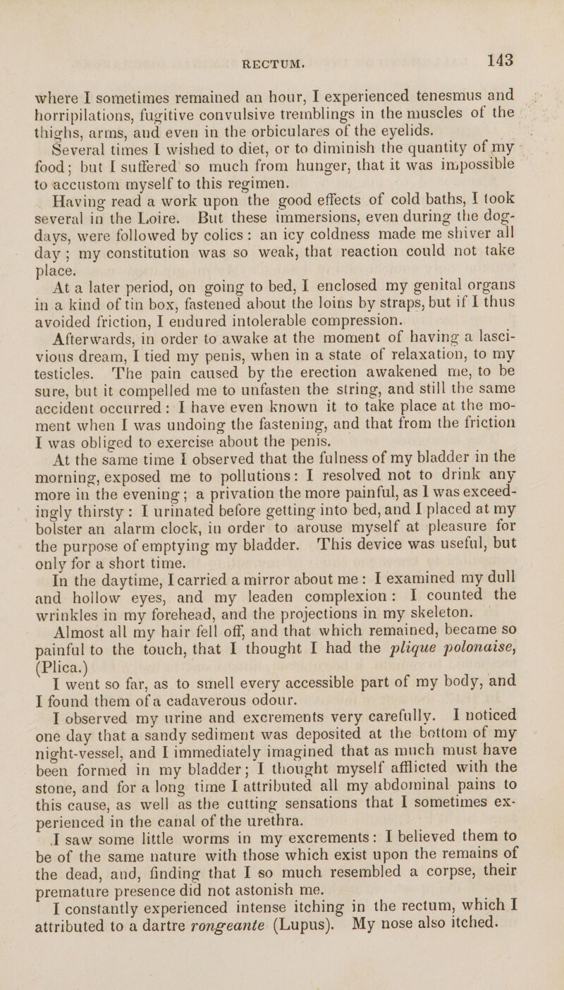 where I sometimes remained an hour, I experienced tenesmus and horripilations, fugitive convulsive tremblings in the muscles ot the thighs, arms, and even in the orbiculares of the eyelids. Several times I wished to diet, or to diminish the quantity of my food; but I suffered' so much from hunger, that it was impossible to accustom myself to this regimen. Having read a work upon the good effects of cold baths, I look several in the Loire. But these immersions, even during the dog- days, were followed by colics : an icy coldness made me shiver all day ; my constitution was so weak, that reaction could not take place. At a later period, on going to bed, I enclosed my genital organs in a kind of tin box, fastened about the loins by straps, but if I thus avoided friction, I endured intolerable compression. Afterwards, in order to awake at the moment of having a lasci¬ vious dream, I tied my penis, when in a state of relaxation, to my testicles. The pain caused by the erection awakened me, to be sure, but it compelled me to unfasten the string, and still the same accident occurred : I have even known it to take place at the mo¬ ment when I was undoing the fastening, and that from the friction I was obliged to exercise about the penis. At the same time I observed that the fulness of my bladder in the morning, exposed me to pollutions: I resolved not to drink any more in the evening ; a privation the more painful, as I was exceed¬ ingly thirsty : I urinated before getting into bed, and I placed at my bolster an alarm clock, in order to arouse myself at pleasure for the purpose of emptying my bladder. This device was useful, but only for a short time. In the daytime, I carried a mirror about me : I examined my dull and hollow eyes, and my leaden complexion : I counted the wrinkles in my forehead, and the projections in my skeleton. Almost all my hair fell off, and that which remained, became so painful to the touch, that I thought I had the plique polonaise, (Plica.) I went so far, as to smell every accessible part of my body, and I found them of a cadaverous odour. I observed my urine and excrements very carefully. I noticed one day that a sandy sediment was deposited at the bottom of my night-vessel, and I immediately imagined that as much must have been formed in my bladder ; I thought myself afflicted with the stone, and for a long time I attributed all my abdominal pains to this cause, as well as the cutting sensations that I sometimes ex¬ perienced in the canal of the urethra. J saw some little worms in my excrements : I believed them to be of the same nature with those which exist upon the remains of the dead, and, finding that I so much resembled a corpse, their premature presence did not astonish me. I constantly experienced intense itching in the rectum, which I attributed to a dartre rongeante (Lupus). My nose also itched.