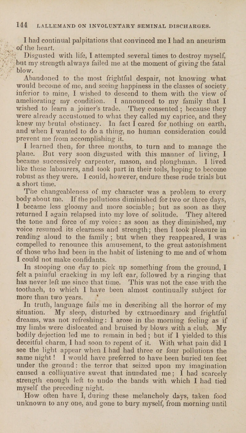 I had continual palpitations that convinced me I had an aneurism of the heart. ' ' : Disgusted with life, I attempted several times to destroy myself, : ' but my strength always failed me at the moment of giving the fatal Â blow. Abandoned to the most frightful despair, not knowing what would become of me, and seeing happiness in the classes of society inferior to mine, I wished to descend to them with the view of ameliorating my condition. I announced to my family that I wished to learn a joiner’s trade. They consented ; because they were already accustomed to what they called my caprice, and they knew my brutal obstinacy. In fact I cared for nothing on earth, and when I wanted to do a thing, no human consideration could prevent me from accomplishing it. I learned then, for three months, to turn and to manage the plane. But very soon disgusted with this manner of living, I became successively carpenter, mason, and ploughman. I lived like these labourers, and took part in their toils, hoping to become robust as they were. I could, however, endure these rude trials but a short time. The changeableness of my character was a problem to every body about me. If the pollutions diminished for two or three days, I became less gloomy and more sociable; but as soon as they returned I again relapsed into my love of solitude. They altered the tone and force of my voice: as soon as they diminished, my voice resumed its clearness and strength; then I took pleasure in reading aloud to the family ; but when they reappeared, I was compelled to renounce this amusement, to the great astonishment of those who had been in the habit of listening to me and of whom I could not make confidants. In stooping one day to pick up something from the ground, I felt a painful cracking in my left ear, followed by a ringing that has never left me since that time. This was not the case with the toothach, to which 1 have been almost continually subject for more than two years. ' In truth, language fails me in describing all the horror of my situation. My sleep, disturbed by extraordinary and frightful dreams, was not refreshing: I arose in the morning feeling as if my limbs were dislocated and bruised by blows with a club. My bodily dejection led me to remain in bed ; but if I yielded to this deceitful charm, I had soon to repent of it. With what pain did I see the light appear when I had had three or four pollutions the same night ! I would have preferred to have been buried ten feet under the ground: the terror that seized upon my imagination caused a colliquative sweat that inundated me ; I had scarcely strength enough left to undo the bands with which I had tied myself the preceding night. How often have I, during these melancholy days, taken food unknown to any one, and gone to bury myself, from morning until