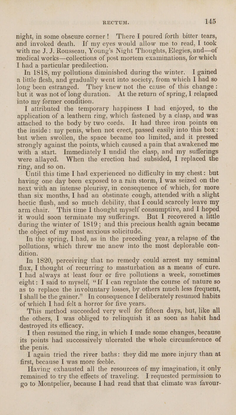 night, in some obscure corner ! There I poured forth bitter tears, and invoked death. If my eyes would allow me to read, I took with me J. J. Rousseau, Young’s Night Thoughts, Elegies, and—of medical works—collections of post mortem examinations, for which I had a particular predilection. In 1818, my pollutions diminished during the winter. I gained a little flesh, and gradually went into society, from which I had so long been estranged. They knew not the cause of this change : but it was not of long duration. At the return of spring, I relapsed into my former condition. I attributed the temporary happiness I had enjoyed, to the application of a leathern ring, which fastened by a clasp, and was attached to the body by two cords. It had three iron points on the inside : my penis, when not erect, passed easily into this box : but when swollen, the space became too limited, and it pressed strongly against the points, which caused a pain that awakened me with a start. Immediately I undid the clasp, and my sufferings were allayed. When the erection had subsided, I replaced the ring, and so on. Until this time I had experienced no difficulty in my chest: but having one day been exposed to a rain storm, I was seized on the next with an intense pleurisy, in consequence of which, for more than six months, I had an obstinate cough, attended with a slight hectic flush, and so much debility, that I could scarcely leave my arm chair. This time I thought myself consumptive, and I hoped it would soon terminate my sufferings. But I recovered a little during the winter of 1819 ; and this precious health again became the object of my most anxious solicitude. In the spring, I had, as in the preceding year, a relapse of the pollutions, which threw me anew into the most deplorable con¬ dition. In 1820, perceiving that no remedy could arrest my seminal flux, I thought of recurring to masturbation as a means of cure. I had always at least four or five pollutions a week, sometimes eight: I said to myself, “If I can regulate the course of nature so as to replace the involuntary losses, by others much less frequent, I shall be the gainer.” In consequence I deliberately resumed habits of which I had felt a horror for five years. This method succeeded very well for fifteen days, but, like all the others, I was obliged to relinquish it as soon as habit had destroyed its efficacy. I then resumed the ring, in which I made some changes, because its points had successively ulcerated the whole circumference of the penis. I again tried the river baths: they did me more injury than at first, because I was more feeble. Having exhausted all the resources of my imagination, it only remained to try the effects of traveling. I requested permission to go to Montpelier, because I had read that that climate was favour-