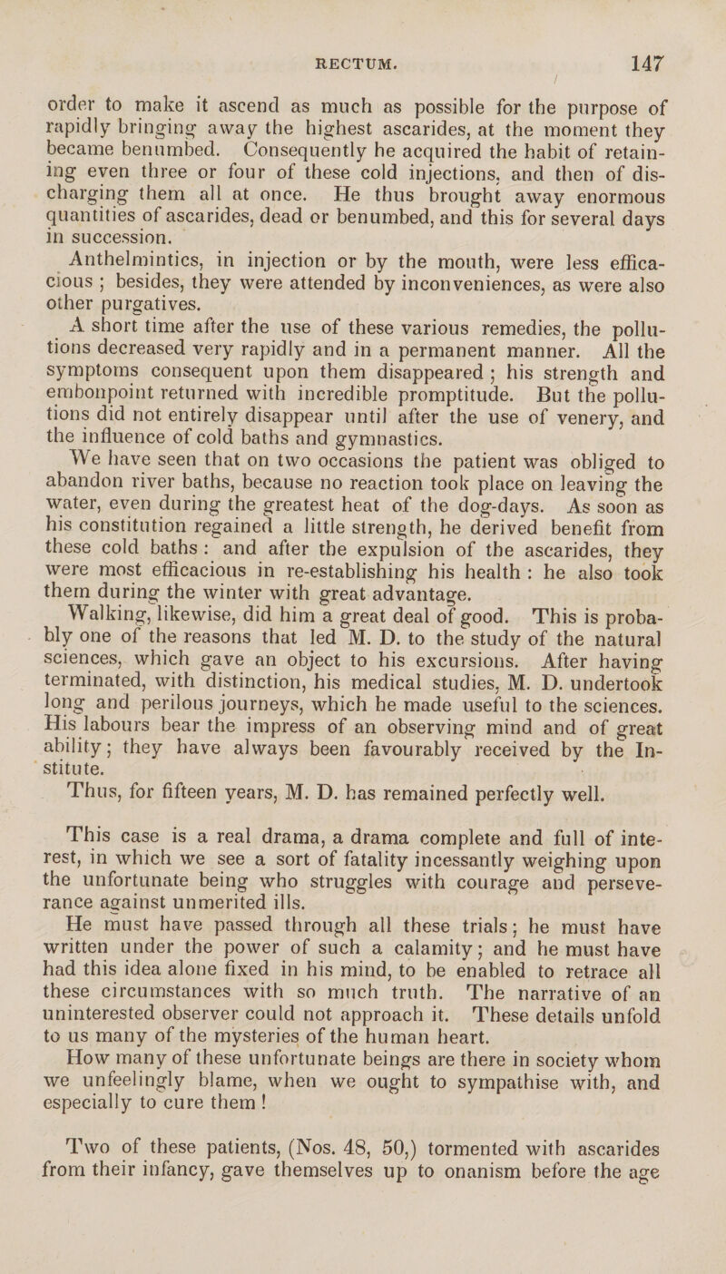 order to make it ascend as much as possible for the purpose of rapidly bringing away the highest ascarides, at the moment they became benumbed. Consequently he acquired the habit of retain¬ ing even three or four of these cold injections, and then of dis¬ charging them all at once. He thus brought away enormous quantities of ascarides, dead or benumbed, and this for several days in succession. Anthelmintics, in injection or by the mouth, were less effica¬ cious ; besides, they were attended by inconveniences, as were also other purgatives. A short time after the use of these various remedies, the pollu¬ tions decreased very rapidly and in a permanent manner. All the symptoms consequent upon them disappeared ; his strength and embonpoint returned with incredible promptitude. But the pollu¬ tions did not entirely disappear until after the use of venery, and the influence of cold baths and gymnastics. We have seen that on two occasions the patient was obliged to abandon river baths, because no reaction took place on leaving the water, even during the greatest heat of the dog-days. As soon as his constitution regained a little strength, he derived benefit from these cold baths : and after the expulsion of the ascarides, they were most efficacious in re-establishing his health : he also took them during the winter with great advantage. Walking, likewise, did him a great deal of good. This is proba¬ bly one of the reasons that led M. D. to the study of the natural sciences, which gave an object to his excursions. After having terminated, with distinction, his medical studies, M. D. undertook long and perilous journeys, which he made useful to the sciences. His labours bear the impress of an observing mind and of great ability; they have always been favourably received by the In¬ stitute. Thus, for fifteen years, M. D. has remained perfectly well. This case is a real drama, a drama complete and full of inte¬ rest, in which we see a sort of fatality incessantly weighing upon the unfortunate being who struggles with courage and perseve¬ rance against unmerited ills. He must have passed through all these trials ; he must have written under the power of such a calamity ; and he must have had this idea alone fixed in his mind, to be enabled to retrace all these circumstances with so much truth. The narrative of an uninterested observer could not approach it. These details unfold to us many of the mysteries of the human heart. How many of these unfortunate beings are there in society whom we unfeelingly blame, when we ought to sympathise with, and especially to cure them ! Two of these patients, (Nos. 48, 50,) tormented with ascarides from their infancy, gave themselves up to onanism before the age