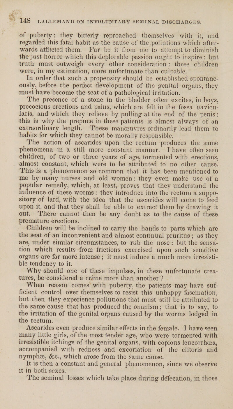 iV-v 148 LALLEMAND ON INVOLUNTARY SEMINAL DISCHARGES. of puberty: they bitterly reproached themselves with it, and regarded this fatal habit as the cause of the pollutions which after¬ wards afflicted them. Far be it from me to attempt to diminish the just horror which this deplorable passion ought to inspire : but truth must outweigh every other consideration : these children were, in my estimation, more unfortunate than culpable. In order that such a propensity should be established spontane¬ ously, before the perfect development of the genital organs, they must have become the seat of a pathological irritation. The presence of a stone in the bladder often excites, in boys, precocious erections and pains, which are felt in the fossa navicu- laris, and which they relieve by pulling at the end of the penis : this is why the prepuce in these patients is almost always of an extraordinary length. These manœuvres ordinarily lead them to habits for which they cannot be morally responsible. The action of ascarides upon the rectum produces the same phenomena in a still more constant manner. I have often seen children, of two or three years of age, tormented with erections, almost constant, which were to be attributed to no other cause. This is a phenomenon so common that it has been mentioned to me by many nurses and old women : they even make use of a popular remedy, which, at least, proves that they understand the influence of these worms : they introduce into the rectum a suppo¬ sitory of lard, with the idea that the ascarides will come to feed upon it, and that they shall be able to extract them by drawing it out. There cannot then be any doubt as to the cause of these premature erections. Children will be inclined to carry the hands to parts which are the seat of an inconvenient and almost continual pruritus ; as they are, under similar circumstances, to rub the nose : but the sensa¬ tion which results from frictions exercised upon such sensitive organs are far more intense ; it must induce a much more irresisti¬ ble tendency to it. Why should one of these impulses, in these unfortunate crea¬ tures, be considered a crime more than another ? When reason comes with puberty, the patients may have suf¬ ficient control over themselves to resist this unhappy fascination, but then they experience pollutions that must still be attributed to the same cause that has produced the onanism ; that is to say, to the irritation of the genital organs caused by the worms lodged in the rectum. Ascarides even produce similar effects in the female. I have seen many little girls, of the most tender age, who were tormented with irresistible itc.hings of the genital organs, with copious leucorrhœa, accompanied with redness and excoriation of the clitoris and nymphæ, &c., which arose from the same cause. It is then a constant and general phenomenon, since we observe it in both sexes. The seminal losses which take place during défécation, in those