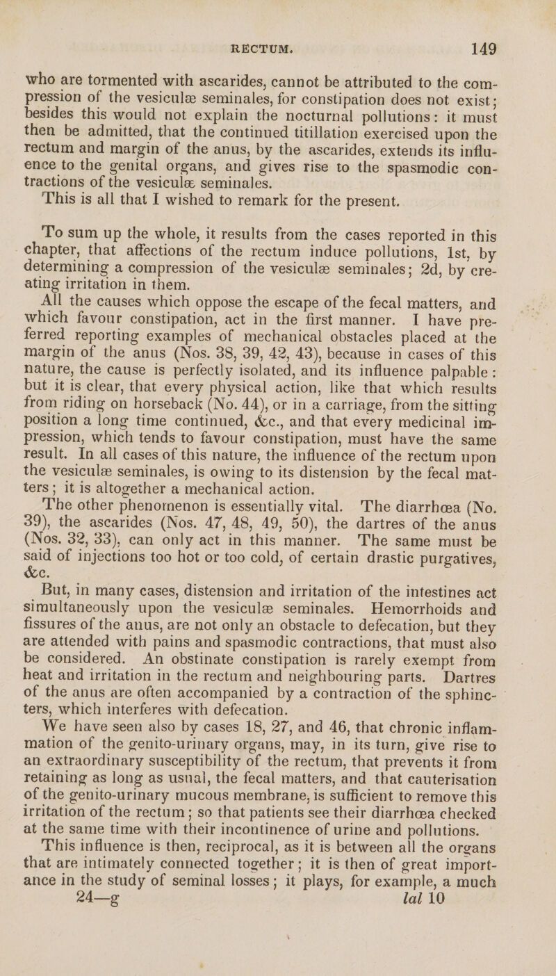 who are tormented with ascarides, cannot be attributed to the com¬ pression of the vesiculæ séminales, for constipation does not exist; besides this would not explain the nocturnal pollutions : it must then be admitted, that the continued titillation exercised upon the rectum and margin of the anus, by the ascarides, extends its influ¬ ence to the genital organs, and gives rise to the spasmodic con¬ tractions of the vesiculæ séminales. This is all that I wished to remark for the present. To sum up the whole, it results from the cases reported in this chapter, that affections of the rectum induce pollutions, 1st, by determining a compression of the vesiculæ séminales; 2d, by cre¬ ating irritation in them. All the causes which oppose the escape of the fecal matters, and which favour constipation, act in the first manner. I have pre¬ ferred reporting examples of mechanical obstacles placed at the margin of the anus (Nos. 38, 39, 42, 43), because in cases of this nature, the cause is perfectly isolated, and its influence palpable : but it is clear, that every physical action, like that which results from riding on horseback (No. 44), or in a carriage, from the sitting position a long time continued, &c., and that every medicinal im¬ pression, which tends to favour constipation, must have the same result. In all cases of this nature, the influence of the rectum upon the vesiculæ séminales, is owing to its distension by the fecal mat¬ ters ; it is altogether a mechanical action. The other phenomenon is essentially vital. The diarrhoea (No. 39), the ascarides (Nos. 47, 48, 49, 50), the dartres of the anus (Nos. 32, 33), can only act in this manner. The same must be said of injections too hot or too cold, of certain drastic purgatives, &c. But, in many cases, distension and irritation of the intestines act simultaneously upon the vesiculæ séminales. Hemorrhoids and fissures of the anus, are not only an obstacle to defecation, but they are attended with pains and spasmodic contractions, that must also be considered. An obstinate constipation is rarely exempt from heat and irritation in the rectum and neighbouring parts. Dartres of the anus are often accompanied by a contraction of the sphinc¬ ters, which interferes with defecation. We have seen also by cases 18, 27, and 46, that chronic inflam¬ mation of the genito-urinary organs, may, in its turn, give rise to an extraordinary susceptibility of the rectum, that prevents it from retaining as long as usual, the fecal matters, and that cauterisation of the genito-urinary mucous membrane, is sufficient to remove this irritation of the rectum ; so that patients see their diarrhoea checked at the same time with their incontinence of urine and pollutions. This influence is then, reciprocal, as it is between all the organs that are intimately connected together; it is then of great import¬ ance in the study of seminal losses ; it plays, for example, a much 24—g lal 10