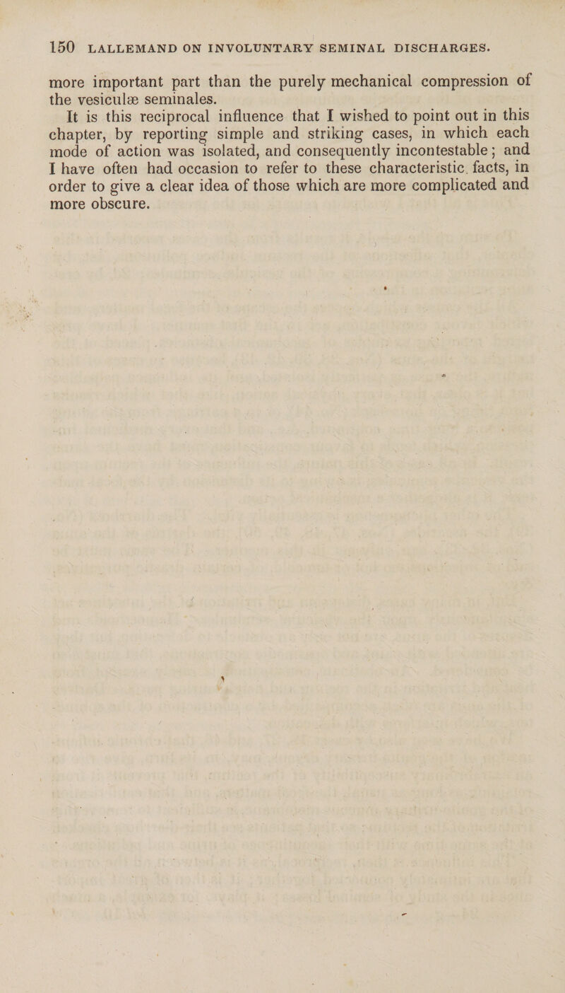more important part than the purely mechanical compression of the vesiculæ séminales. It is this reciprocal influence that I wished to point out in this chapter, by reporting simple and striking cases, in which each mode of action was isolated, and consequently incontestable ; and I have often had occasion to refer to these characteristic facts, in order to give a clear idea of those which are more complicated and more obscure.