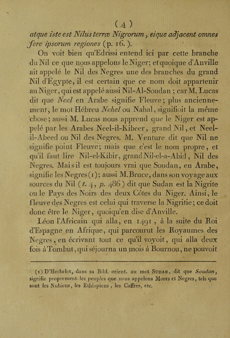 atque isteest Nilusteirœ Nigrorum , eique adjacent omnes Jere ipsorum regiones ( p. 16. ). ^ On voit bien qu’Edrissi entend ici par cette branche du Nil ce que nous appelons le Niger; et quoique d’Anville ait appelé le Nil des Negres une des branches du grand Nil d’Egypte, il est certain que ce nom doit appartenir au Niger, qui est appeléaussi Nil-Al-Soudan ; car M. Lucas dit que Aeel en Arabe signifie Fleuve; plus ancienne¬ ment, le mot Hébreu Nehel ou Nahal, signifioit la meme chose; aussi M. Lucas nous apprend que le Niger est ap¬ pelé par les Arabes Neel-il-Kibeer, grand Nil, et Neel- il-Abeed ou Nil des Negres. M. Venture dit que Nil ne signifie point Fleuve; mais que c’est le nom propre, et qu’il faut lire Nil-el-Kibir, grand Niî-eFa-Abid, Nil des Negres. Mai s il est toujours vrai que Soudan, en Arabe, signifie les Negres (i) ; aussi M.Bruce, dans son voj^age aux sources du Nil (t. 4, p. 486 ) dit que Sudan est la Nigrite ou le Pays des Noirs des deux Côtes du Niger. Ainsi, le fleuve des Negres est celui qui traverse la Nigritie; ce doit donc être le Niger, quoiqu’en dise d’Anville. Léon l’Africain qui alla, en 1491 , à la suite du Roi d’Espagne en Afrique, qui parcourut les Royaumes des Negres, en écrivant tout ce qu’il voyoit, qui alla deux fois àTomhut,qui séjourna un mois à Bournou, ne pouvoit (i) D’Herbelot, dans sa Bibl. orient, au mot Sudan, dit que Soudan, signifie proprement îes peuples que nous appelons Mores et Negres, tels que sont les Nubiens, les Ethiopiens , îes CafFres, etc.