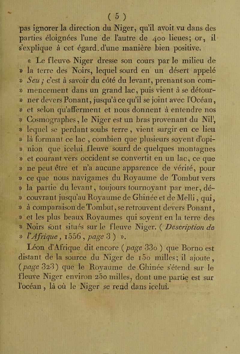 pas ignorer la direction du Niger, qu’il avoit vu dans des parties éloignées l’une de l’autre de 400 lieues; or, il s’explique à cet égard, d’une manière bien positive. c&lt; Le fleuve- Niger dresse son cours par le milieu de » la terre des Noirs, lequel sourd en un désert appelé » Seu ; c’est à savoir du coté du levant, prenant son com- » mencement dans un grand lac, puis vient à se détour- » 11er devers Ponant, jusqu’à ce qu’il se joint avec TOcéan, « et selon qu’afferment et nous donnent à entendre nos » Cosmographes, le Niger est un bras provenant du Nil1, » lequel se perdant soubs terre , vient surgir en ce lieu » là formant ce lac , combien que plusieurs soyent d’opi- » nion que icelui fleuve sourd de quelques montagnes » et courant vers occident se convertit en un lac, ce que » 11e peut être et n’a aucune apparence de vérité, pour » ce que nous navigames du Roj^aume de Tombut vers » la partie du levant, toujours tournoyant par mer, dé- » couvrant jusqu’au Royaume de Ghinée et de Melii, qui, » à comparaison de Tombut, se retrouvent devers Ponant, » et les plus beaux Royaumes qui soyent en la terre des » Noirs sont situés sur le fleuve Niger. ( Description de » l'Afrique, i556 , page 3 ) ». Léon d’Afrique dit encore ( page 33o ) que Borno est distant de la source du Niger de i5o milles; il ajoute, {page 323) que le Royaume de Ghinée s’étend sur le fleuve Niger environ 200 milles, dont une partie est sur l’océan , là où le Niger se rend dans icelui.