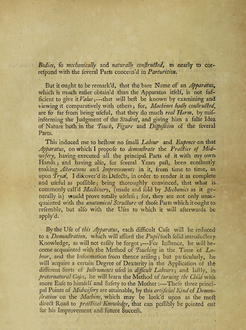 Bodies, fo mechanically and naturally conflrudled, as nearly to cor- refpond with the feveral Parts concern’d in Parturition. But it ought to be remark’d, that the bare Name of an Apparatus, which is much eafier obtain’d than the Apparatus itfelf, is not fuf- ficient to give it Value-,—that will beft be known by examining and viewing it comparatively with others; for. Machines badly conflrudled\ are fo far from being ufeful, that they do much real Harm, by mif- informing the Judgment of the Student, and giving him a falfe Idea of Nature both in the Touch, Figure and Dijpofition of the feveral Parts. This induced me to beftow no fmall Labour and Expence on that Apparatus, on which I propofe to demonflrate the Pradiice of Mid- wifery, having executed all the principal Parts of it with my own Hands ; and having alfo, for feveral Years pad, been conftantly making Alterations and Improvements in it, from time to time, as upon Trycd, I difcover’d its Defeats, in order to render it as complete and ufeful as poffible; being thoroughly convinced, that what is commonly call’d Machinery, (made and fold by Mechanics as it ge¬ nerally is) would prove totally ufelefs; for, they are not only unac¬ quainted with the anatomical StruBure of thofe Parts which it ought to referable, but alfo with the Ufes to which it will afterwards be apply’d. By the Ufe of this Apparatus, each difficult Cafe will be reduced to a Demonflration, which will afford the Pupilfuch folid introductory Knowledge, as will not eafily be forgot;—For Inffance, he will be¬ come acquainted with the Method of Touching in the Time of La¬ bour, and the Information from thence arifing; but particularly, he will acquire a certain Degree of Dexterity in the Application of the different Sorts of Jnflruments ufed in difficult Labours and laffly, in preternatural Cafes, he will learn the Method of turning the Child with more Eafe to himfelf and Safety to the Mother:—Thefe three princi¬ pal Points of Midwifery are attainable, by this artificial Kind of Demon¬ flration on the Machine, which may be look’d upon as the moft diredt Road to pradhcal Knowledge, that can poffibly be pointed out for his Improvement and future Succefs, ' / •