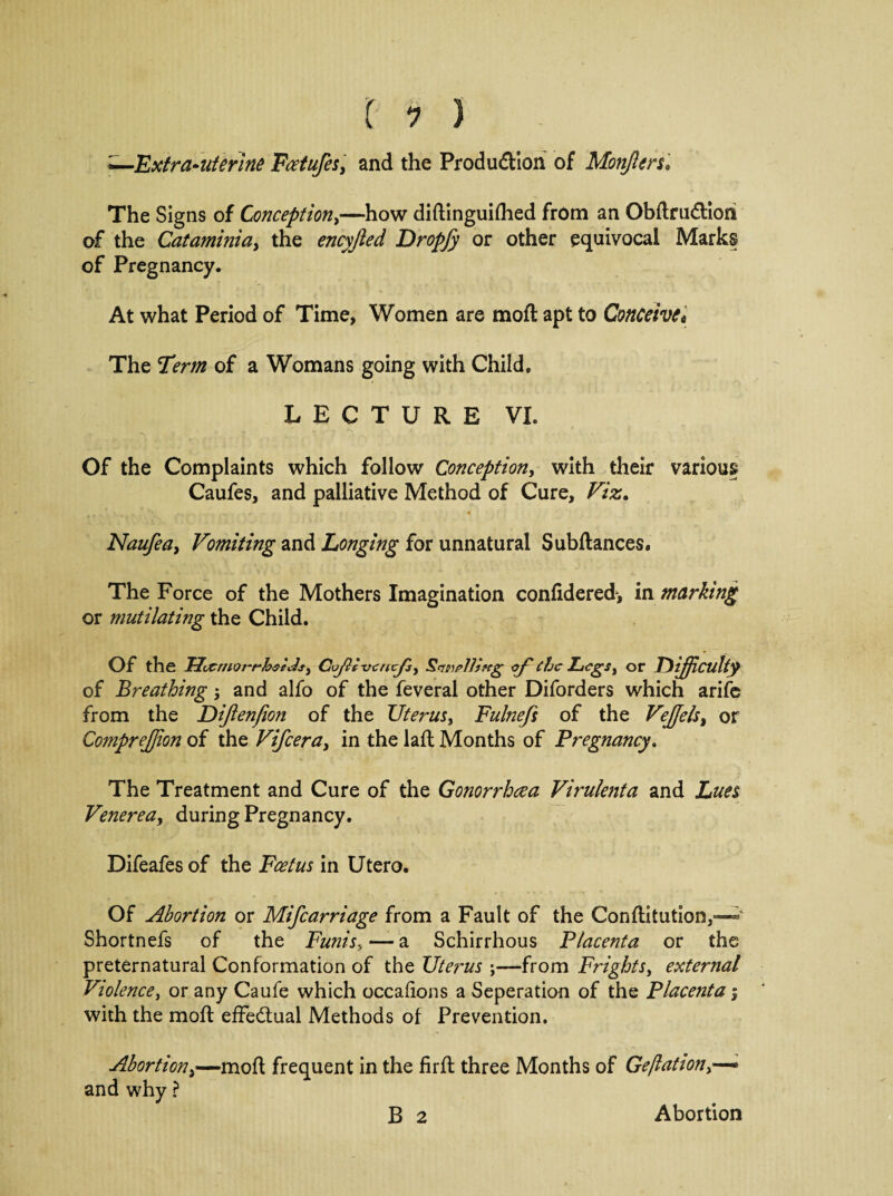 ,Extra-uterine Foetufes, and the Production of Mongers '* The Signs of Conception,—how diftinguifhed from an Obftrudiori of the Cataminia, the encyjled Dropfy or other equivocal Marks of Pregnancy. At what Period of Time, Women are moft apt to Conceive* The Term of a Womans going with Child. LECTURE VI. Of the Complaints which follow Conception, with their various Caufes, and palliative Method of Cure, Viz. . * Naufea> Vomiting and Longing for unnatural Subftances. The Force of the Mothers Imagination confidered-, in marking or mutilating the Child. Of the Uccrnot-rh$c Js, Coftcvcncjsy Stem piling <yf chc Legs, or jDifficulty of Breathing; and alfo of the feveral other Diforders which arife from the Dijlenfion of the Uterus, Fulnefs of the Vejfels, or CompreJJion of the Vifceray in the laft Months of Pregnancy. The Treatment and Cure of the Gonorrhea Virulejita and Lues Venerea, during Pregnancy. Difeafes of the Fcetus in Utero. Of Abortion or Mifcarriage from a Fault of the Conftitution,—* Shortnefs of the Funis> —- a Schirrhous Placenta or the preternatural Conformation of the Uterus \—from FrightSy external Violence, or any Caufe which occaiions a Seperation of the Placenta j with the mod: effectual Methods of Prevention. Abortiony—moft frequent in the firft three Months of Ge/lationy— and why ? B 2 Abortion