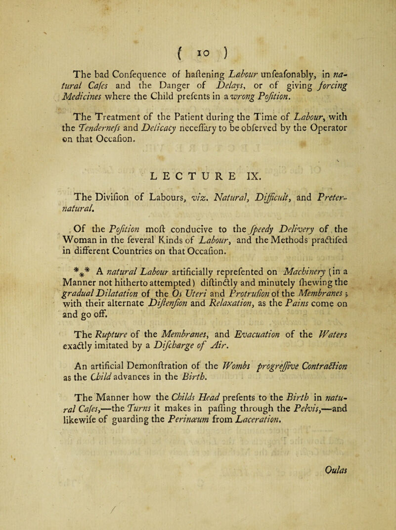 ( 1° ) The bad Confequence of haflening Labour unfeafonably, in na¬ tural Cafes and the Danger of Delays, or of giving forcing Medicines where the Child prefents in a wrong Pofition. The Treatment of the Patient during the Time of Labour, with the Tendernefs and Delicacy neceffary to be obferved by the Operator ©n that Occafion, LECTURE IX. The Divifion of Labours., viz. Natural, Difficult, and Preter¬ natural., Of the Pojition moil conducive to the fpeedy Delivery of the Woman in the feveral Kinds of Labour, and the Methods pradtiled in different Countries on that Occafion. *** A natural Labour artificially reprefented on Machinery (in a Manner not hitherto attempted) diflindtly and minutely fhewing the gradual Dilatation of the Oi Uteri and Protrufion of the Membranes > with their alternate Diflenfion and Relaxation, as the Pains come on and go off. The Rupture of the Membranes, and Evacuation of the Waters exa&ly imitated by a Difcharge of Air. An artificial Demonffration of the Wombs progrefjive Contraction as the Child advances in the Birth. The Manner how the Childs Head prefents to the Birth in natu¬ ral Cafes,—the Turns it makes in paffing through the Pelvis,—and likewife of guarding the Perinceum from Laceration, Oulas