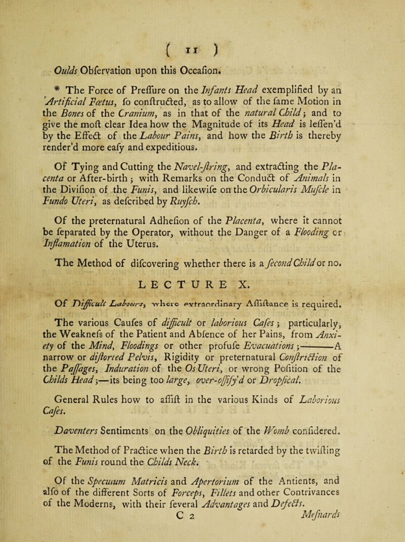 Quids Obfervation upon this Occafion. * The Force of Preflure on the Infants Head exemplified by an Artificial Foetus, fo conrtruded, as to allow of the fame Motion in the Bones of the Cranium, as in that of the natural Child; and to give the mod clear Idea how the Magnitude of its Head is leflen’d by the Effect of the Labour Pains, and how the Birth is thereby render’d more eafy and expeditious. Of Tying and Cutting the Navel-firings and extrading the Pla¬ centa or After-birth; with Remarks on the Condud of Animals in the Divifion of the Funis, and likewife on the Orbicularis Mufcle in Fundo Uteri, as defer!bed by Ruyfch. Of the preternatural Adhefion of the Placentas where it cannot be feparated by the Operator, without the Danger of a Flooding or Infiamation of the Uterus. The Method of difeovering whether there is a fecond Child or no. LECTURE X. Of Difficult: Labanrs, -where *»Ytranrdinai-y Artiftance is required. The various Caufes of difficult or laborious Cafes 5 particularly, the Weaknefs of the Patient and Abfence of her Pains, from Anxi¬ ety of the Minds Floodings or other profufe Evacuations;-—A narrow or difiorted Pelvis, Rigidity or preternatural ConfiriBion of the Pafiages, Induration of the Os Uteris or wrong Pofition of the Childs Head,—its being too large> over-offyd or Dropfical. General Rules how to a flirt in the various Kinds of Laborious Cafes. Daventers Sentiments on the Obliquities of the Womb confidered. The Method of Pradice when the Birth is retarded by the twirting of the Funis round the Childs Neck. Of the Specmum Matricis and Apertorium of the Antients, and alfo of the different Sorts of Forceps, Fillets and other Contrivances of the Moderns, with their feveral Advantages and DefeBs. C 2 Mefnards