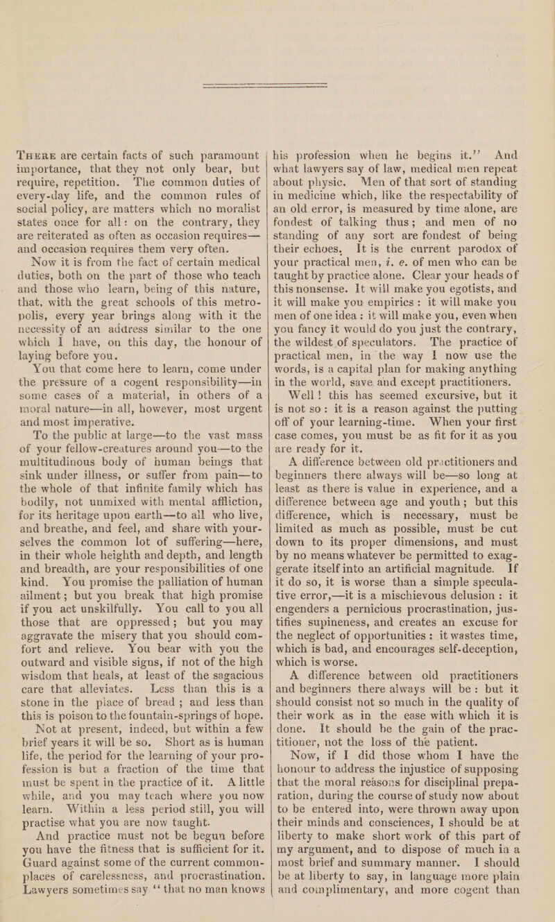 There are certain facts of such paramount importance, that they not only bear, but require, repetition. The common duties of every-day life, and the common rules of social policy, are matters which no moralist states once for all: on the contrary, they are reiterated as often as occasion requires— and occasion requires them very often. Now it is from the fact of certain medical duties, both on the part of those who teach and those who learn, being of this nature, that, with the great schools of this metro¬ polis, every year brings along with it the necessity of an address similar to the one which I have, on this day, the honour of laying before you. You that come here to learn, come under the pressure of a cogent responsibility—in some cases of a material, in others of a moral nature—in all, however, most urgent and most imperative. To the public at large—to the vast mass of your fellow-creatures around you—to the multitudinous body of human beings that sink under illness, or suffer from pain—to the whole of that infinite family which has bodily, not unmixed with mental affliction, for its heritage upon earth—to all who live, and breathe, and feel, and share with your¬ selves the common lot of suffering—here, in their whole heighth and depth, and length and breadth, are your responsibilities of one kind. You promise the palliation of human ailment; but you break that high promise if you act unskilfully. You call to you all those that are oppressed; but you may aggravate the misery that you should com¬ fort and relieve. You bear with you the outward and visible signs, if not of the high wisdom that heais, at least of the sagacious care that alleviates. Less than this is a stone in the place of bread ; and less than this is poison to the fountain-springs of hope. Not at present, indeed, but within a few brief years it will be so. Short as is human life, the period for the learning of your pro¬ fession is but a fraction of the time that must be spent in the practice of it. A little while, and you may teach where you now learn. Within a less period still, you will practise what you are now taught. And practice must not be begun before you have the fitness that is sufficient for it. Guard against some of the current common¬ places of carelessness, and procrastination. Lawyers sometimes say “ that no man knows his profession when he begins it.” And what lawyers say of law, medical men repeat about physic. Wen of that sort of standing- in medicine which, like the respectability of an old error, is measured by time alone, are fondest of talking thus; and men of no standing of any sort are fondest of being their echoes. It is the current parodox of your practical men, i. e. of men who can be taught by practice alone. Clear your heads of this nonsense. It will make you egotists, and it will make you empirics : it will make you men of one idea : it will make you, even when you fancy it would do you just the contrary, the wildest of speculators. The practice of practical men, in the way I now use the words, is a capital plan for making anything in the world, save and except practitioners. Well ! this has seemed excursive, but it is not so : it is a reason against the putting off of your leai'ning-time. When your first case comes, you must be as fit for it as you are ready for it. A difference between old practitioners and beginners there always will be—so long at least as there is value in experience, and a difference between age and youth ; but this difference, which is necessary, must be limited as much as possible, must be cut down to its proper dimensions, and must by no means whatever be permitted to exag¬ gerate itself into an artificial magnitude. If it do so, it is worse than a simple specula¬ tive error,—it is a mischievous delusion : it engenders a pernicious procrastination, jus¬ tifies supineness, and creates an excuse for the neglect of opportunities : it wastes time, which is bad, and encourages self-deception, which is worse. A difference between old practitioners and beginners there always will be : but it should consist not so much in the quality of their work as in the ease with which it is done. It should he the gain of the prac¬ titioner, not the loss of the patient. Now, if I did those whom I have the honour to address the injustice of supposing that the moral reasons for disciplinal prepa¬ ration, during the course of study now about to he entered into, were thrown away upon their minds and consciences, I should be at liberty to make short work of this part of my argument, and to dispose of much ia a most brief and summary manner. I should be at liberty to say, in language more plain and complimentary, and more cogent than