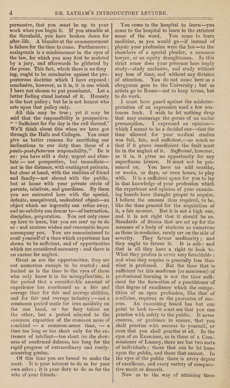 persuasive, that you must be up to your work when you begin it. If you stumble at the threshold, you have broken down for after-life. A blunder at the commencement is failure for the time to come. Furthermore ; malapraxis is a misdemeanor in the eyes of the law, for which you may first be mulcted by a jury, and afterwards be gibbeted by the press. This fact, which there is no deny mg, ought to be conclusive against the pre¬ posterous doctrine which I have exposed : conclusive, however, as it is, it is one which I have not chosen to put prominent. Let a better feeling stand instead of it. Honesty is the best policy ; but he is not honest who acts upon that policy only. All this may be true; yet it may be said that the responsibility is prospective. “ * Sufficient for the day is the evil thereof.’ We’ll think about this when we have got through the Halls and Colleges. You must give us better reasons for sacrificing our inclinations to our duty than those of a paulo»post-futurum responsibility.” Be it so: you have still a duty, urgent and abso¬ lute — not prospective, but immediate— not in the distance, with contingent patients, but close at hand, with the realities of friend and family—not abroad with the public, but at home with your private circle of parents, relatives, and guardians. By them you are entrusted here with the special, definite, unequivocal, undoubted object—an object which no ingenuity can refine awray, and no subtlety can demur to—of instruction, discipline, preparation. You not only come up here to learn, but you are sent up to do so : and anxious wishes and reasonable hopes accompany you. You are commissioned to avail yourself of a time which experience has shewn to be sufficient, and of opportunities which are considered necessary : and there is no excuse for neglect. Great as are the opportunities, they are not numerous enough to be wasted \ and limited as is the time in the eves of those %> who only know it in its misapplication, is the period that a considerable amount of experience has sanctioned as a fair and average time for fair and average abilities, and for fair and average industry :—not a minimum period made for iron assiduity on the one hand, or for fiery talent on the other, but a period adapted to the common capacities of the common mass of mankind — a common-sense time, — a time too long or too short only for the ex¬ tremes of intellect—too short for the slow¬ ness of confirmed dulness, too long for the rapid progress of extraordinary and rarely- occurring genius. Of this time you are bound to make the most. It is your interest to do so for your own sakes ; it is your duty to do so for the Take of your friends. You come to the hospital to learn—you come to the hospital to learn in the strictest sense of the word. You come to learn medicine, as you would go—if instead of physic your profession were the law—to the chambers of a special pleader, a common lawyer, or an equity draughtsman. In this strict sense does your presence here imply study—study exclusive, and study without any loss of time, and without any division of attention. You do not come here as a clergyman goes to the University ; but as artists go to Rome—not to keep terms, but to do work. I must here guard against the misinter¬ pretation of an expression used a few sen¬ tences back. I wish to let nothing drop that may encourage the germs of an undue presumption. I expressed an opinion— which I meant to be a decided one—that the time allowed for your medical studies was full, fair, and sufficient,—so much so that if it prove insufficient the fault must lie in the neglect of it. Sufficient, however, as it is, it gives no opportunity for any superfluous leisure. It must not be pre¬ sumed on. You have no odd months, or weeks, or days, or even hours, to play with. It is a sufficient space for you to lay in that knowledge of your profession which the experience and opinion of your examin¬ ing boards have thought proper to require. I believe the amount thus required, to be, like the time granted for the acquisition of it, a fair amount. But it is not a high one, and it is not right that it should be so. Standards of fitness that are set up for the measure of a body of students so numerous as those in medicine, rarely err on the side of severity. They favour mediocrity; and they ought to favour it. It is safe: and that is all they have a right to look to. What they profess is never very formidable and what they require is generally less than what is professed. But the time that is sufficient for this modicum (or minimum) of professional learning is not the time suffi¬ cient for the formation of a practitioner of that degree of excellence which the compe¬ tition of an open profession, like that of medicine, requires as the guarantee of suc¬ cess. An examining board has but one point to look to—it must see that you can practise with safety to the public. It never ensures, or professes to ensure, that you shall practise with success to yourself, or even that you shall practise at all. In the eyes of an Examiner, as in those of a Com¬ missioner of Lunacy, there are but two sorts- of individuals ; those that can be let loose upon the public, and those that cannot. In the eyes of the public there is every degree of excellence, and every variety of compara¬ tive merit or demerit. Now as to the way of attaining these