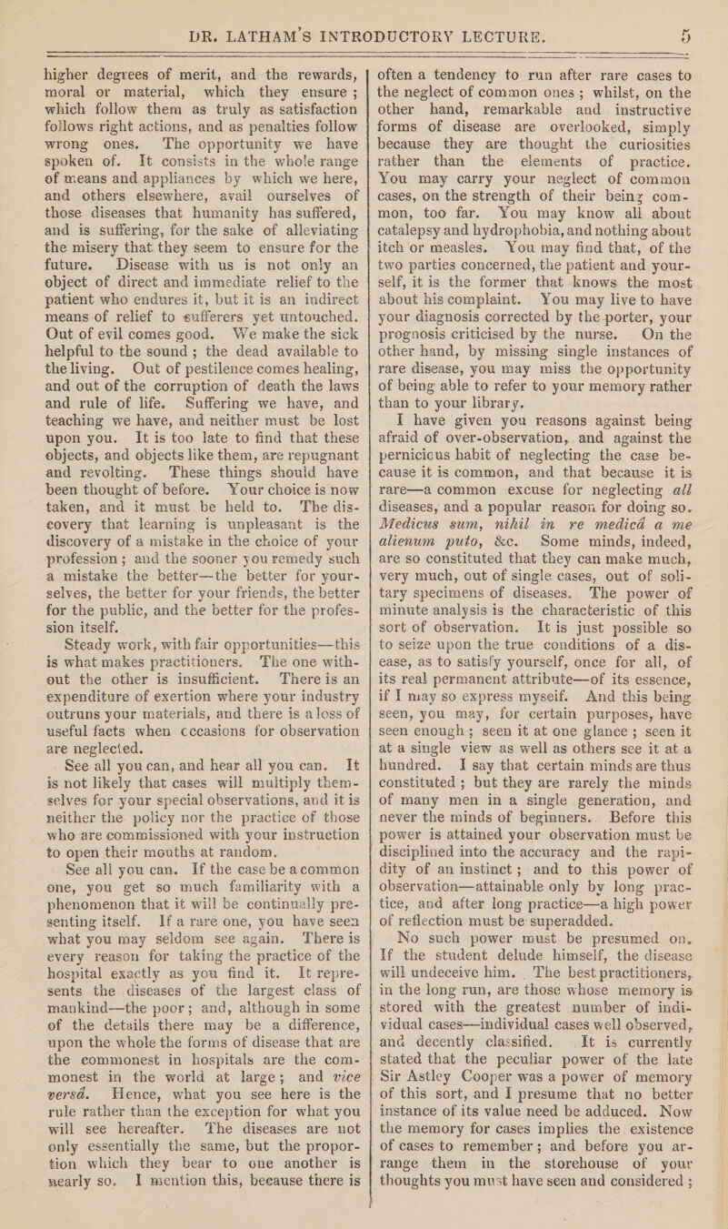 higher degrees of merit, and the rewards, moral or material, which they ensure ; which follow them as truly as satisfaction follows right actions, and as penalties follow wrong ones. The opportunity we have spoken of. It consists in the whole range of means and appliances by which we here, and others elsewhere, avail ourselves of those diseases that humanity has suffered, and is suffering, for the sake of alleviating the misery that they seem to ensure for the future. Disease with us is not only an object of direct and immediate relief to the patient who endures it, but it is an indirect means of relief to sufferers yet untouched. Out of evil comes good. We make the sick helpful to the sound ; the dead available to the living. Out of pestilence comes healing, and out of the corruption of death the laws and rule of life. Suffering we have, and teaching we have, and neither must be lost upon you. It is too late to find that these objects, and objects like them, are repugnant and revolting. These things should have been thought of before. Your choice is now taken, and it must be held to. The dis¬ covery that learning is unpleasant is the discovery of a mistake in the choice of your profession ; and the sooner you remedy such a mistake the better—the better for your¬ selves, the better for your friends, the better for the public, and the better for the profes¬ sion itself. Steady work, with fair opportunities—this is what makes practitioners. The one with¬ out the other is insufficient. There is an expenditure of exertion where your industry outruns your materials, and there is a loss of useful facts when cccasions for observation are neglected. See all you can, and hear all you can. It is not likely that cases will multiply them¬ selves for your special observations, and it is neither the policy nor the practice of those who are commissioned with your instruction to open their mouths at random. See all you can. If the case be a common one, you get so much familiarity with a phenomenon that it will be continually pre¬ senting itself. If a rare one, you have seen wdiat you may seldom see again. There is every reason for taking the practice of the hospital exactly as you find it. It repre¬ sents the diseases of the largest class of mankind—the poor; and, although in some of the details there may be a difference, upon the whole the forms of disease that are the commonest in hospitals are the com¬ monest in the world at large ; and vice versa. Hence, what you see here is the rule rather than the exception for wdiat you will see hereafter. The diseases are not only essentially the same, but the propor¬ tion which they bear to one another is nearly so, I mention this, because there is often a tendency to run after rare cases to the neglect of common ones ; whilst, on the other hand, remarkable and instructive forms of disease are overlooked, simply because they are thought the curiosities rather than the elements of practice. You may carry your neglect of common cases, on the strength of their being com¬ mon, too far. You may know all about catalepsy and hydrophobia, and nothing about itch or measles. You may find that, of the two parties concerned, the patient and your¬ self, it is the former that knows the most about his complaint. You may live to have your diagnosis corrected by the porter, your prognosis criticised by the nurse. On the other hand, by missing single instances of rare disease, you may miss the opportunity of being able to refer to your memory rather than to your library. I have given you reasons against being afraid of over-observation, and against the pernicious habit of neglecting the case be¬ cause it is common, and that because it is rare—a common excuse for neglecting all diseases, and a popular reason for doing so. Medicus sum, nihil in re medico, a me alienum puto, &c. Some minds, indeed, are so constituted that they can make much, very much, out of single cases, out of soli¬ tary specimens of diseases. The power of minute analysis is the characteristic of this sort of observation. It is just possible so to seize upon the true conditions of a dis¬ ease, as to satisfy yourself, once for all, of its real permanent attribute—of its essence, if I may so express myseif. And this being seen, you may, for certain purposes, have seen enough ; seen it at one glance ; seen it at a single view as well as others see it at a hundred. I say that certain minds are thus constituted ; but they are rarely the minds of many men in a single generation, and never the minds of beginners. Before this power is attained your observation must be disciplined into the accuracy and the rapi¬ dity of an instinct; and to this power of observation—attainable only by long prac¬ tice, and after long practice—a high power of reflection must be superadded. No such power must be presumed on. If the student delude himself, the disease will undeceive him. The best practitioners, in the long run, are those whose memory is stored with the greatest number of indi¬ vidual cases—individual cases well observed, and decently classified. It is currently stated that the peculiar power of the late Sir Astley Cooper was a power of memory of this sort, and I presume that no better instance of its value need be adduced. Now the memory for cases implies the existence of cases to remember ; and before you ar¬ range them in the storehouse of your thoughts you must have seen and considered ;