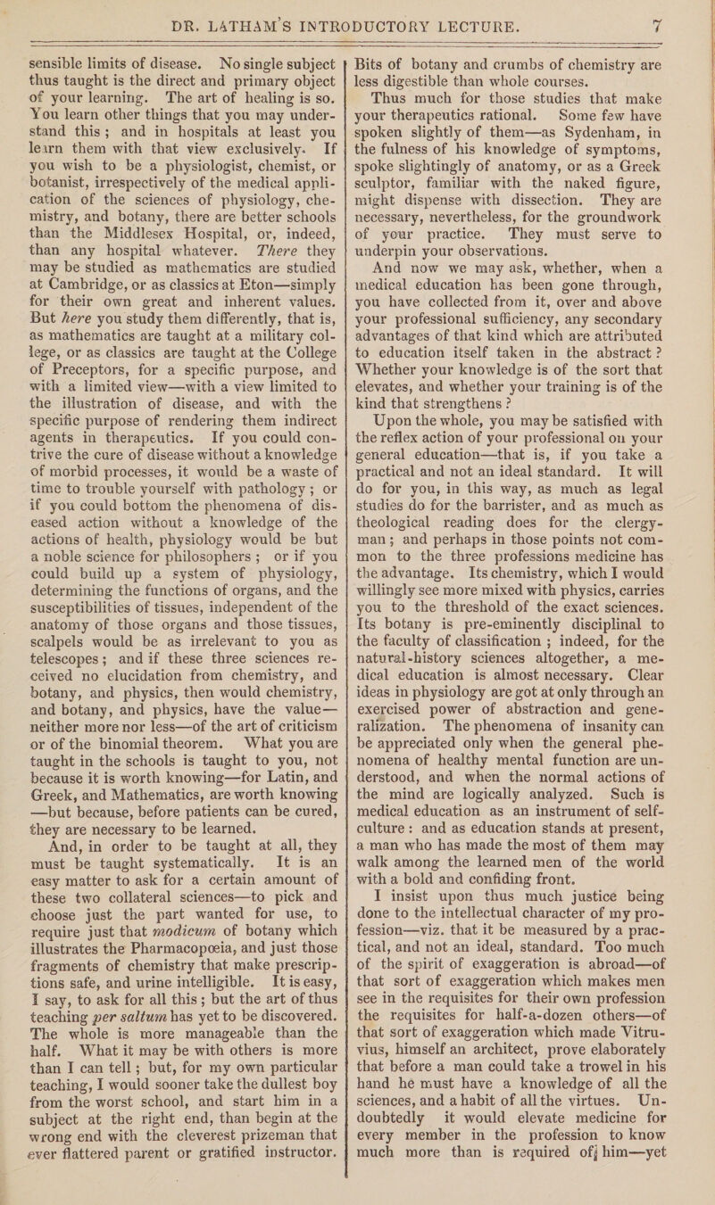 sensible limits of disease. No single subject thus taught is the direct and primary object of your learning. The art of healing is so. You learn other things that you may under¬ stand this ; and in hospitals at least you lexrn them with that view exclusively. If you wish to be a physiologist, chemist, or botanist, irrespectively of the medical appli¬ cation of the sciences of physiology, che¬ mistry, and botany, there are better schools than the Middlesex Hospital, or, indeed, than any hospital whatever. There they may be studied as mathematics are studied at Cambridge, or as classics at Eton—simply for their own great and inherent values. But here you study them differently, that is, as mathematics are taught at a military col¬ lege, or as classics are taught at the College of Preceptors, for a specific purpose, and with a limited view—with a view limited to the illustration of disease, and with the specific purpose of rendering them indirect agents in therapeutics. If you could con¬ trive the cure of disease without a knowledge of morbid processes, it would be a wraste of time to trouble yourself with pathology ; or if you could bottom the phenomena of dis¬ eased action without a knowledge of the actions of health, physiology would be but a noble science for philosophers ; or if you could build up a system of physiology, determining the functions of organs, and the susceptibilities of tissues, independent of the anatomy of those organs and those tissues, scalpels would be as irrelevant to you as telescopes; and if these three sciences re¬ ceived no elucidation from chemistry, and botany, and physics, then would chemistry, and botany, and physics, have the value— neither more nor less—of the art of criticism or of the binomial theorem. What you are taught in the schools is taught to you, not because it is worth knowing—for Latin, and Greek, and Mathematics, are worth knowing —but because, before patients can be cured, they are necessary to be learned. And, in order to be taught at all, they must be taught systematically. It is an easy matter to ask for a certain amount of these two collateral sciences—to pick and choose just the part wanted for use, to require just that modicum of botany which illustrates the Pharmacopoeia, and just those fragments of chemistry that make prescrip¬ tions safe, and urine intelligible. It is easy, I say, to ask for all this ; but the art of thus teaching per saltum has yet to be discovered. The whole is more manageable than the half. What it may be with others is more than I can tell; but, for my own particular teaching, I would sooner take the dullest boy from the worst school, and start him in a subject at the right end, than begin at the wrong end with the cleverest prizeman that ever flattered parent or gratified instructor. Bits of botany and crumbs of chemistry are less digestible than whole courses. Thus much for those studies that make your therapeutics rational. Some few have spoken slightly of them—as Sydenham, in the fulness of his knowledge of symptoms, spoke slightingly of anatomy, or as a Greek sculptor, familiar with the naked figure, might dispense with dissection. They are necessary, nevertheless, for the groundwork of your practice. They must serve to underpin your observations. And now we may ask, whether, when a medical education has been gone through, you have collected from it, over and above your professional sufficiency, any secondary advantages of that kind which are attributed to education itself taken in the abstract ? Whether your knowledge is of the sort that elevates, and whether your training is of the kind that strengthens ? Upon the whole, you maybe satisfied with the reflex action of your professional on your general education—that is, if you take a practical and not an ideal standard. It will do for you, in this way, as much as legal studies do for the barrister, and as much as theological reading does for the clergy¬ man ; and perhaps in those points not com¬ mon to the three professions medicine has the advantage. Its chemistry, which I would willingly see more mixed with physics, carries you to the threshold of the exact sciences. Its botany is pre-eminently disciplinal to the faculty of classification ; indeed, for the natural-history sciences altogether, a me¬ dical education is almost necessary. Clear ideas in physiology are got at only through an exercised power of abstraction and gene¬ ralization. The phenomena of insanity can be appreciated only when the general phe¬ nomena of healthy mental function are un¬ derstood, and when the normal actions of the mind are logically analyzed. Such is medical education as an instrument of self¬ culture : and as education stands at present, a man who has made the most of them may walk among the learned men of the world with a bold and confiding front. I insist upon thus much justice being done to the intellectual character of my pro¬ fession—viz. that it be measured by a prac¬ tical, and not an ideal, standard. Too much of the spirit of exaggeration is abroad—of that sort of exaggeration which makes men see in the requisites for their own profession the requisites for half-a-dozen others—of that sort of exaggeration which made Vitru¬ vius, himself an architect, prove elaborately that before a man could take a trowel in his hand he must have a knowledge of all the sciences, and a habit of all the virtues. Un¬ doubtedly it would elevate medicine for every member in the profession to know much more than is required of^ him—yet