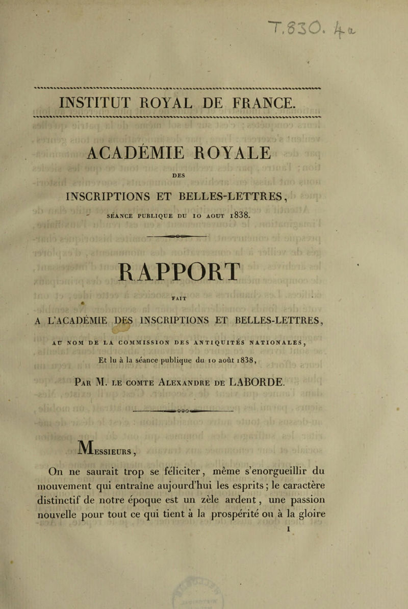 T,§30. /(.eu INSTITUT ROYAL DE FRANCE. ACADÉMIE ROYALE DES INSCRIPTIONS ET BELLES-LETTRES, SÉANCE PUBLIQUE DU IO AOUT l838. RAPPORT FAIT A A L’ACADÉMIE DES INSCRIPTIONS ET BELLES-LETTRES, AU NOM DE LA COMMISSION DES ANTIQUITES NATIONALES, Et lu à la séance publique du io août i838, Par M. le comte Alexandre de LABORDE. M ESSIEURS , On ne saurait trop se féliciter, même s’enorgueillir du mouvement qui entraîne aujourd’hui les esprits; le caractère distinctif de notre époque est un zèle ardent, une passion nouvelle pour tout ce qui tient à la prospérité ou à la gloire 1