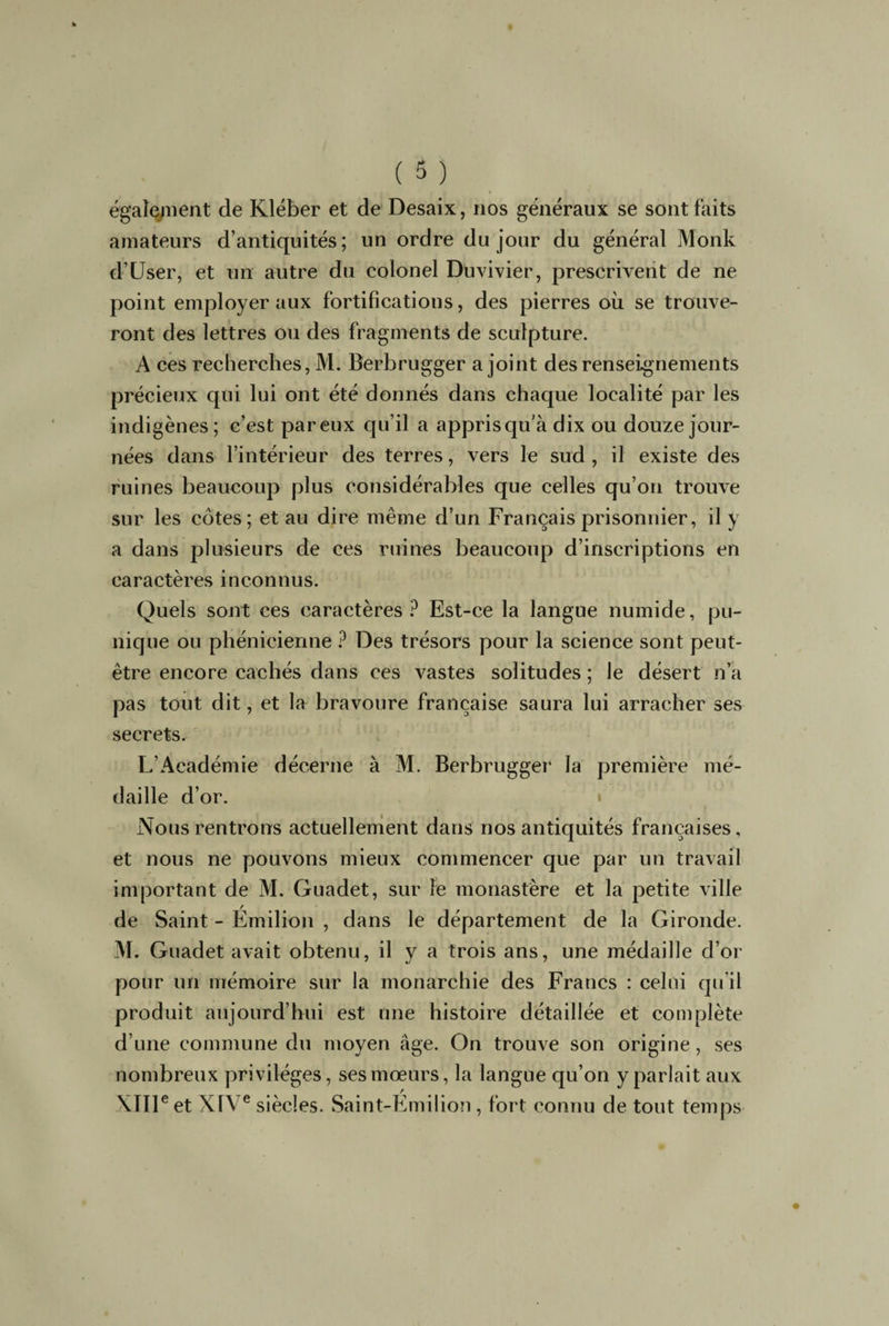 également de Kléber et de Desaix, nos généraux se sont faits amateurs d’antiquités; un ordre du jour du général Monk d’User, et un autre du colonel Duvivier, prescrivent de ne point employer aux fortifications, des pierres où se trouve¬ ront des lettres ou des fragments de sculpture. A ces recherches, M. Berbrugger a joint des renseignements précieux qui lui ont été donnés dans chaque localité par les indigènes; c’est pareux qu’il a apprisqu'à dix ou douze jour¬ nées dans l’intérieur des terres, vers le sud, il existe des ruines beaucoup plus considérables que celles qu’on trouve sur les côtes; et au dire même d’un Français prisonnier, il y a dans plusieurs de ces ruines beaucoup d’inscriptions en caractères inconnus. Quels sont ces caractères? Est-ce la langue numide, pu¬ nique ou phénicienne ? Des trésors pour la science sont peut- être encore cachés dans ces vastes solitudes ; le désert n’a pas tout dit, et la bravoure française saura lui arracher ses secrets. L’Académie décerne à M. Berbrugger la première mé¬ daille d’or. Nous rentrons actuellement dans nos antiquités françaises, et nous ne pouvons mieux commencer que par un travail important de M. Guadet, sur le monastère et la petite ville de Saint - Émilion , dans le département de la Gironde. M. Guadet avait obtenu, il y a trois ans, une médaille d’or pour un mémoire sur la monarchie des Francs : celui qu’il produit aujourd’hui est une histoire détaillée et complète d’une commune du moyen âge. On trouve son origine, ses nombreux privilèges, ses mœurs, la langue qu’on y parlait aux XIIIe et XIVe siècles. Saint-Emilion , fort connu de tout temps