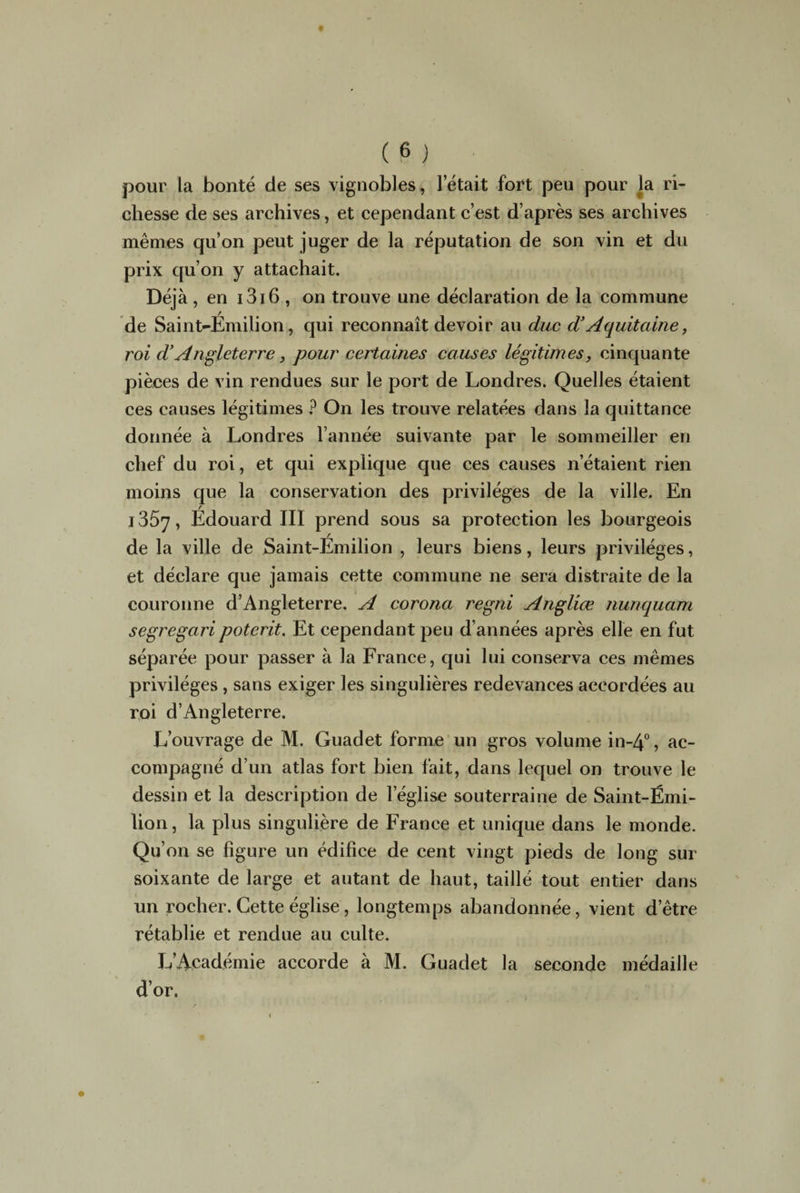 pour la bonté de ses vignobles, l’était fort peu pour la ri¬ chesse de ses archives, et cependant c’est d’après ses archives mêmes qu’on peut juger de la réputation de son vin et du prix qu’on y attachait. Déjà, en 1316 , on trouve une déclaration de la commune de Saint-Émilion, qui reconnaît devoir au duc d’Aquitaine, roi d’Angleterre, pour certaines causes légitimes, cinquante pièces de vin rendues sur le port de Londres. Quelles étaient ces causes légitimes ? On les trouve relatées dans la quittance donnée à Londres l’année suivante par le sommeiller en chef du roi, et qui explique que ces causes n’étaient rien moins que la conservation des privilèges de la ville. En i357, Édouard III prend sous sa protection les bourgeois de la ville de Saint-Émilion , leurs biens, leurs privilèges, et déclare que jamais cette commune ne sera distraite de la couronne d’Angleterre. A corona regni Angliœ nunquam segregaripoterit. Et cependant peu d’années après elle en fut séparée pour passer à la France, qui lui conserva ces mêmes privilèges , sans exiger les singulières redevances accordées au roi d’Angleterre. L’ouvrage de M. Guadet forme un gros volume in~4°, ac¬ compagné d’un atlas fort bien fait, dans lequel on trouve le dessin et la description de l eglise souterraine de Saint-Émi¬ lion, la plus singulière de France et unique dans le monde. Qu’on se figure un édifice de cent vingt pieds de long sur soixante de large et autant de haut, taillé tout entier dans un rocher. Cette église, longtemps abandonnée, vient d’être rétablie et rendue au culte. L’Académie accorde à M. Guadet la seconde médaille d’or.