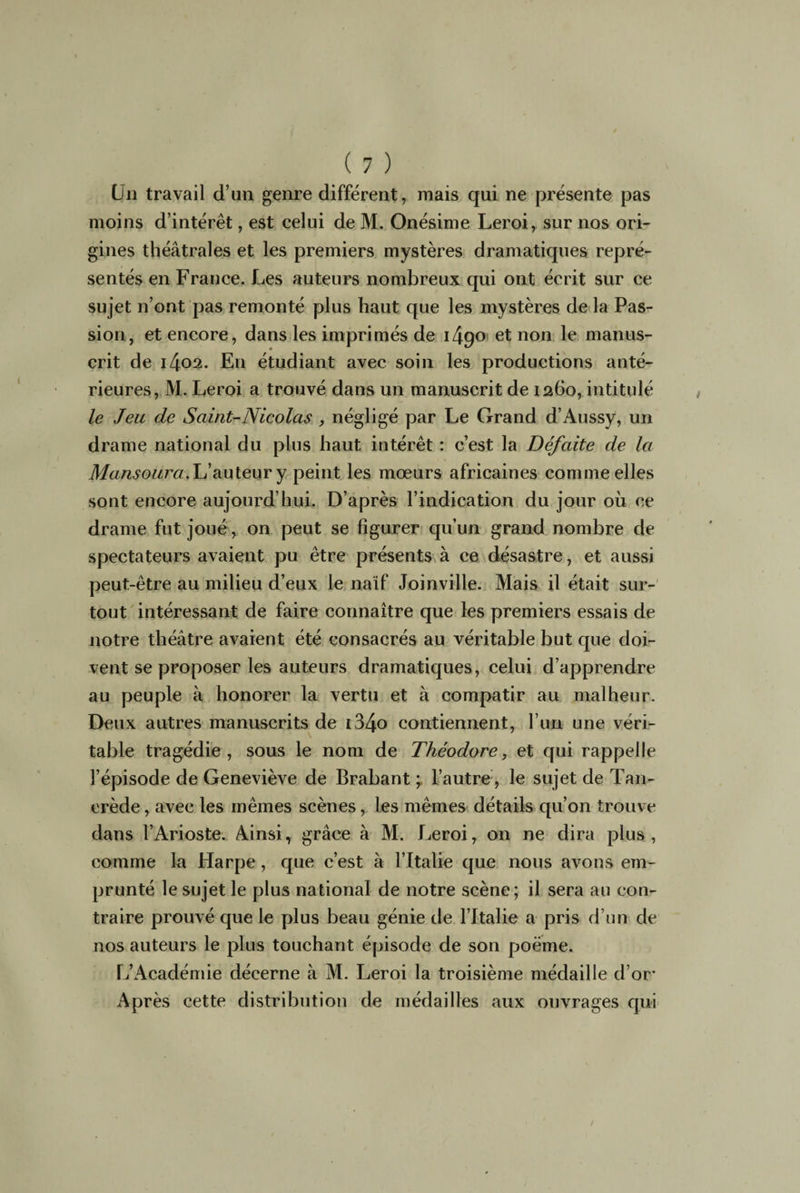 Un travail d’un genre différent, mais qui ne présente pas moins d’intérêt, est celui de M. Onésime Leroi, sur nos ori¬ gines théâtrales et les premiers mystères dramatiques repré¬ sentés en France. Les auteurs nombreux qui ont écrit sur ce sujet n’ont pas remonté plus haut que les mystères de la Pas¬ sion, et encore, dans les imprimés de i49° et non le manus¬ crit de 1402. En étudiant avec soin les productions anté¬ rieures, M. Leroi a trouvé dans un manuscrit de 1260, intitulé le Jeu de Saint-Nicolas , négligé par Le Grand d’Aussy, un drame national du plus haut intérêt : c’est la Défaite de la Mansoura.Uauteur y peint les mœurs africaines comme elles sont encore aujourd’hui. D’après l’indication du jour où ce drame fut joué, on peut se figurer qu’un grand nombre de spectateurs avaient pu être présents à ce désastre, et aussi peut-être au milieu d’eux le naïf Joinville. Mais il était sur¬ tout intéressant de faire connaître que les premiers essais de notre théâtre avaient été consacrés au véritable but que doi¬ vent se proposer les auteurs dramatiques, celui d’apprendre au peuple à honorer la vertu et à compatir au malheur. Deux autres manuscrits de i34o contiennent, l’un une véri¬ table tragédie, sous le nom de Théodore, et qui rappelle l’épisode de Geneviève de Brabant ; l’autre, le sujet de Tan- crède, avec les mêmes scènes, les mêmes détails qu’on trouve dans l’Arioste. Ainsi, grâce à M. Leroi, on ne dira plus, comme la Harpe, que c’est à l’Italie que nous avons em¬ prunté le sujet le plus national de notre scène; il sera au con¬ traire prouvé que le plus beau génie de l’Italie a pris d’un de nos auteurs le plus touchant épisode de son poème. L’Académie décerne à M. Leroi la troisième médaille d’or Après cette distribution de médailles aux ouvrages qui