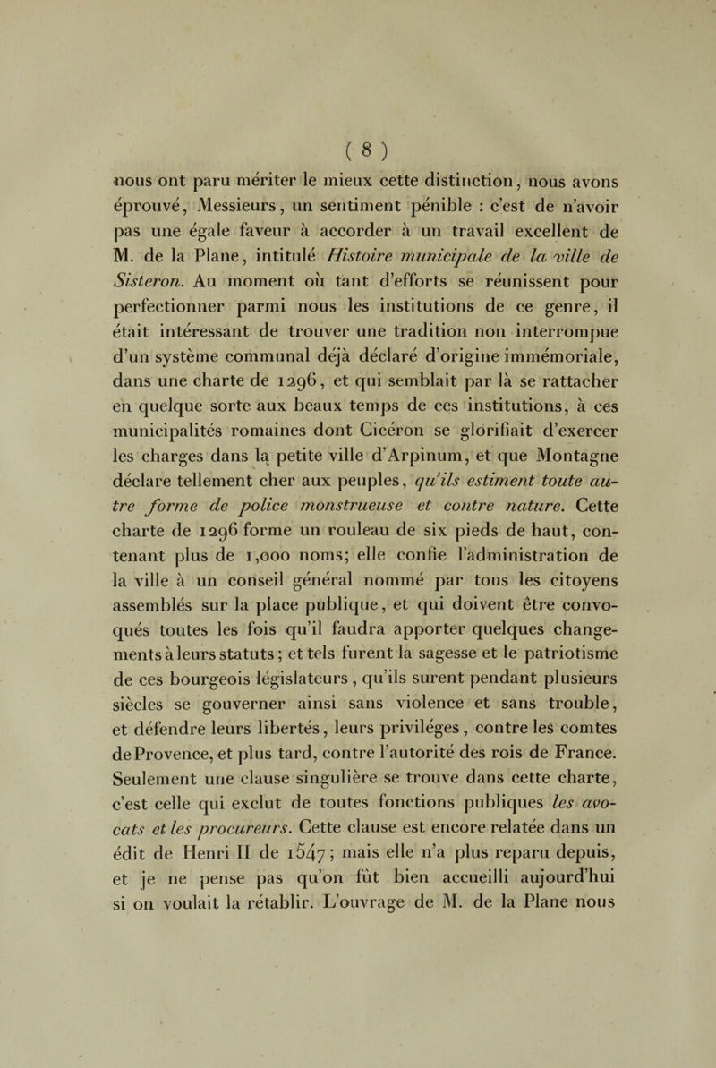 nous ont paru mériter le mieux cette distinction, nous avons éprouvé, Messieurs, un sentiment pénible : c’est de n’avoir pas une égale faveur à accorder à un travail excellent de M. de la Plane, intitulé Histoire municipale de la ville de Sisteron. Au moment où tant d’efforts se réunissent pour perfectionner parmi nous les institutions de ce genre, il était intéressant de trouver une tradition non interrompue d’un système communal déjà déclaré d’origine immémoriale, dans une charte de 1296, et qui semblait par là se rattacher en quelque sorte aux beaux temps de ces institutions, à ces municipalités romaines dont Cicéron se glorifiait d’exercer les charges dans la petite ville d’Arpinum, et que Montagne déclare tellement cher aux peuples, quils estiment toute au¬ tre forme de police monstrueuse et contre nature. Cette charte de 1296 forme un rouleau de six pieds de haut, con¬ tenant plus de 1,000 noms; elle confie l’administration de la ville à un conseil général nommé par tous les citoyens assemblés sur la place publique, et qui doivent être convo¬ qués toutes les fois qu’il faudra apporter quelques change¬ ments à leurs statuts; et tels furent la sagesse et le patriotisme de ces bourgeois législateurs , qu’ils surent pendant plusieurs siècles se gouverner ainsi sans violence et sans trouble, et défendre leurs libertés, leurs privilèges, contre les comtes de Provence, et plus tard, contre l’autorité des rois de France. Seulement une clause singulière se trouve dans cette charte, c’est celle qui exclut de toutes fonctions publiques les avo¬ cats et les procureurs. Cette clause est encore relatée dans un édit de Henri II de 1647; mais elle n’a plus reparu depuis, et je ne pense pas qu’on fût bien accueilli aujourd’hui si on voulait la rétablir. L’ouvrage de M. de la Plane nous