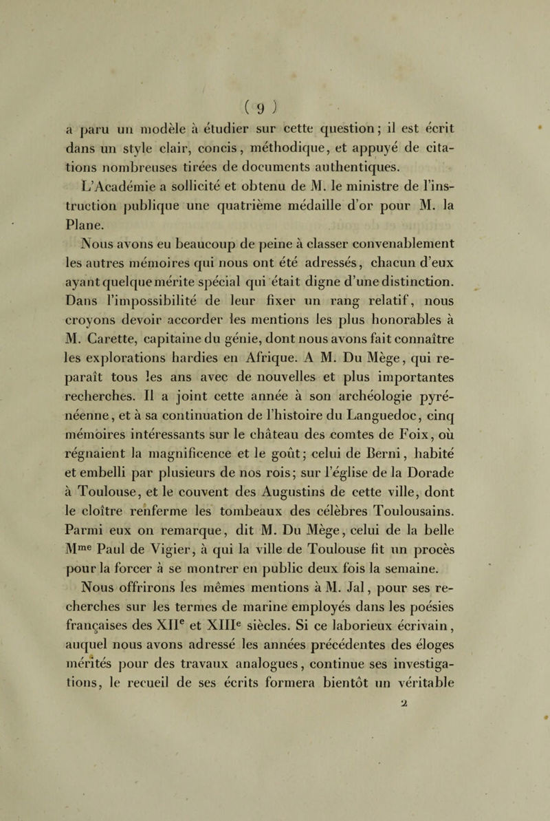 a paru un modèle à étudier sur cette question ; il est écrit dans un style clair, concis, méthodique, et appuyé de cita¬ tions nombreuses tirées de documents authentiques. L’Académie a sollicité et obtenu de M. le ministre de l’ins¬ truction publique une quatrième médaille d’or pour M. la Plane. Nous avons eu beaucoup de peine à classer convenablement les autres mémoires qui nous ont été adressés, chacun d’eux ayant quelque mérite spécial qui était digne d’une distinction. Dans l’impossibilité de leur fixer un rang relatif, nous croyons devoir accorder les mentions les plus honorables à M. Carette, capitaine du génie, dont nous avons fait connaître les explorations hardies en Afrique. A M. Du Mège, qui re¬ paraît tous les ans avec de nouvelles et plus importantes recherches. Il a joint cette année à son archéologie pyré¬ néenne, et à sa continuation de l’histoire du Languedoc, cinq mémoires intéressants sur le château des comtes de Foix, où régnaient la magnificence et le goût ; celui de Berni, habité et embelli par plusieurs de nos rois; sur l’église de la Dorade à Toulouse, et le couvent des Augustins de cette ville, dont le cloître renferme les tombeaux des célèbres Toulousains. Parmi eux on remarque, dit M. Du Mège, celui de la belle Mme Paul de Vigier, à qui la ville de Toulouse fit un procès pour la forcer à se montrer en public deux fois la semaine. Nous offrirons les mêmes mentions à M. Jal, pour ses re¬ cherches sur les termes de marine employés dans les poésies françaises des XIIe et XIIIe siècles. Si ce laborieux écrivain, auquel nous avons adressé les années précédentes des éloges mérités pour des travaux analogues, continue ses investiga¬ tions, le recueil de ses écrits formera bientôt un véritable