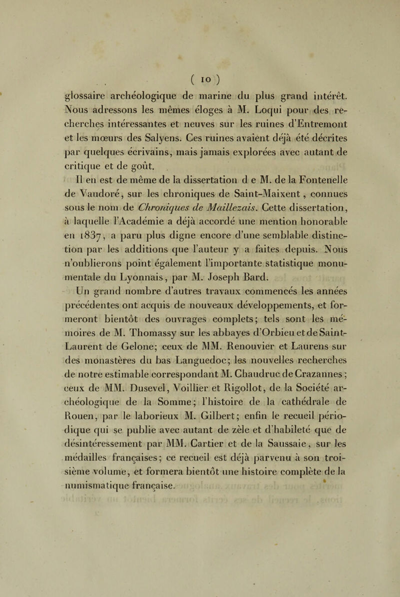( 1° ) glossaire archéologique de marine du plus grand intérêt. Nous adressons les mêmes éloges à M. Loqui pour des re¬ cherches intéressantes et neuves sur les ruines d’Entremont et les mœurs des Salyens. Ces ruines avaient déjà été décrites par quelques écrivains, mais jamais explorées avec autant de critique et de goût. Il en est de même de la dissertation d e M. de la Fontenelle de Vaudoré, sur les chroniques de Saint-Maixent, connues sous le nom de Chroniques de Mcdllezais. Cette dissertation, à laquelle l’Académie a déjà accordé une mention honorable en 1837, a paru plus digne encore d’une semblable distinc¬ tion par les additions que l’auteur y a faites depuis. Nous n’oublierons point également l’importante statistique monu¬ mentale du Lyonnais, par M. Joseph Bard. Un grand nombre d’autres travaux commencés les années précédentes ont acquis de nouveaux développements, et for¬ meront bientôt des ouvrages complets; tels sont les mé¬ moires de M. Thomassy sur les abbayes d’Orbieu et de Saint- Laurent de Gelone; ceux de MM. Renouvier et Laurens sur des monastères du bas Languedoc; les nouvelles recherches V de notre estimable correspondant M. Chaudruc de Crazannes ; ceux de MM. Dusevel, Voillier et Rigollot, de la Société ar¬ chéologique de la Somme ; l’histoire de la cathédrale de Rouen, par le laborieux M. Gilbert; enfin le recueil pério¬ dique qui se publie avec autant de zèle et d’habileté que de désintéressement par MM. Cartier et de la Saussaie, sur les médailles françaises; ce recueil est déjà parvenu à son troi¬ sième volume, et formera bientôt une histoire complète de la numismatique française.