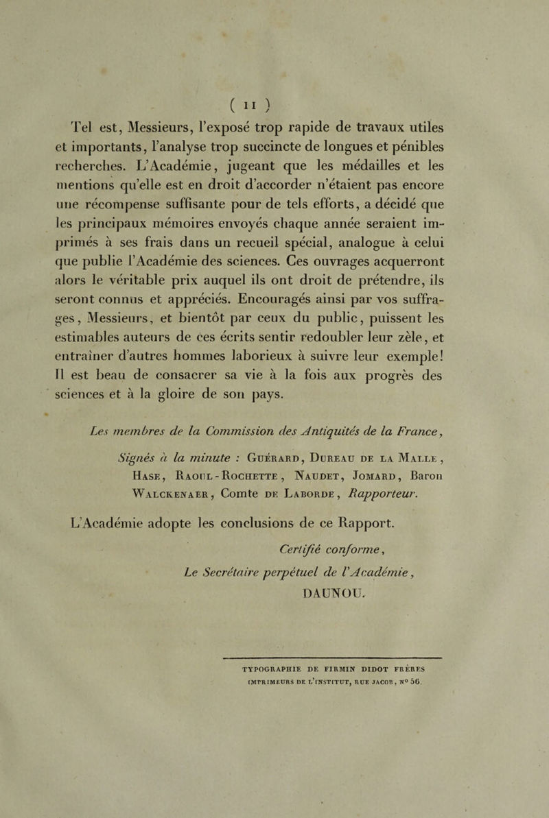 Tel est, Messieurs, l’exposé trop rapide de travaux utiles et importants, l’analyse trop succincte de longues et pénibles recherches. L’Académie, jugeant que les médailles et les mentions quelle est en droit d’accorder n’étaient pas encore une récompense suffisante pour de tels efforts, a décidé que les principaux mémoires envoyés chaque année seraient im¬ primés à ses frais dans un recueil spécial, analogue à celui que publie l’Académie des sciences. Ces ouvrages acquerront alors le véritable prix auquel ils ont droit de prétendre, ils seront connus et appréciés. Encouragés ainsi par vos suffra¬ ges, Messieurs, et bientôt par ceux du public, puissent les estimables auteurs de ces écrits sentir redoubler leur zèle, et entraîner d’autres hommes laborieux à suivre leur exemple! 11 est beau de consacrer sa vie à la fois aux progrès des sciences et à la gloire de son pays. Les membres de la Commission des Antiquités de la France, Signés à la minute : Guéràrd, Dureau de la Malle, Hase, Raoul - Rochette , Naijdet, Jomard, Baron Walckenaer , Comte de Larorde , Rapporteur. L Académie adopte les conclusions de ce Rapport. Certifié conforme, Le Secrétaire perpétuel de VAcadémie, DAUNOU. TYPOGRAPHIE DE FJRMIN DIDOT FRERES IMPRIMEURS DE u’fNSTITUT, RUE JACOB, H° 5ü.