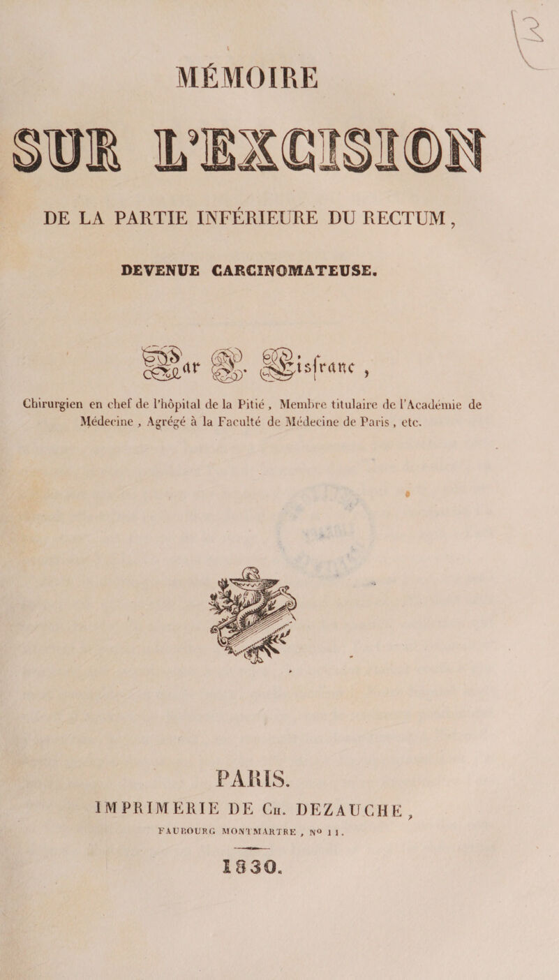 MÉMOIRE DE LA PARTIE INFÉRIEURE DU RECTUM, DEVENUE CARCINOMATEUSE. m^i.CrAne é5S Chirurgien en chef de l’hôpital de la Pitié , Meml)re titulaire de l’Acadéiuie de Médecine , Agrégé à la Faculté de Médecine de Paris , etc. PA [{IS. IMPRIMERIE DE Cii. DEZAUCHE, FAUBOURG MON! MARTRE , N« 1 1 , 18 30.