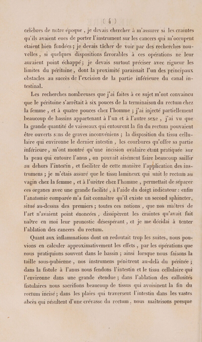 célèbres (le notre époque , je devais chercher à rnhissiircr si les craintes qu’ils avaient eues de porter rinslrument sur les cancers qui m’occupent étaient bien fondées ^ je devais tâcher de voir par des recherches nou¬ velles , si quelques dispositions favorables à ces opérations ne leur auraient point échappé ^ je devais surtout préciser avec rigueur les limites du péritoine, dont la proximité paraissait l’un des principaux obstacles au succès de Texcision de la partie inférieure du canal in¬ testinal. Les recherches nombreuses que j’ai faites à ce sujet m’ont convaincu que le péritoine s’arrêtait à six pouces de la terminaison du rectum chez la femme , et à quatre pouces chez l’homme ^ j’ai injecté partiellement beaucoup de bassins appartenant à l’im et à l’autre sexe , j’ai vu que la grande quantité de vaisseaux qui entourent la lin du rectum pouvaient être ouverts sans de graves inconvéniens • la disposition du tissu cellu¬ laire qui environne le dernier intestin , les courbures qu’offre sa partie inférieure ^ m’ont montré qu’une incision ovalaire étant pratiquée sur la peau qui entoure l’anus , on pouvait aisément faire beaucoup saillir au dehors l’intestin, et faciliter de cette manière l’application des ins- trumens ; je m’étais assuré que le tissu lamineux qui unit le rectum au vagin chez la femme , et à l’urètre chez l’homme , permettait de séparer ces organes avec une grande facilité , à l’aide du doigt indicateur : enfin l’anatomie comparée m’a fait connaître qu’il existe un second sphincter, situé au-dessus des premiers ; toutes ces notions , que nos maîtres de l’art n’avaient point énoncées , dissipèrent les craintes qu’avait fait naître en moi leur pronostic désespérant, et je me décidai à tenter l’ablation des cancers du rectum. Quant aux inflammations dont on redoutait trop les suites, nous pou¬ vions en calculer approximativement les effets , par les opérations que nous pratiquions souvent dans le bassin ’ ainsi lorsque nous faisons la taille sous-pubienne , nos instrumens pénètrent au-delà du périnée ; dans la fistule à l’anus nous fendons l’intestin et le tissu cellulaire qui l’environne dans une grande étendue • dans l’ablation des callosités fistulaires nous sacrifions beaucoup de tissus qui avoisinent la fin du rectum incisé ; dans les plaies qui traversent l’intestin dans les vastes ^bcès qui résultent d’une crévassc du rectum, nous maîtrisons presque