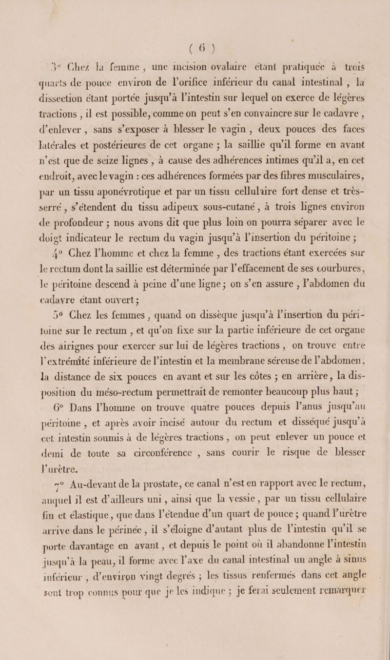 ( « ) 3*’ Chez la femme , une incision ovalaire étant pratiquée à trois quarts (le pouce environ de Forifice inferieur du canal intestinal , la dissection étant portée jusqu^à Tintestin sur lequel on exerce de légères tractions , il est possible, comme on peut s’en convaincre sur le cadavre , d’enlever , sans s’exposer à blesser le vagin , deux pouces des faces latérales et postérieures de cet organe ; la saillie qu’il forme en avant n’est que de seize lignes , à cause des adhérences intimes qu’il a, en cet endroit, avec le vagin : ces adhérences formées par des fibres musculaires, par un tissu aponévrotique et par un tissu cellulaire fort dense et très- serré , s’étendent du tissu adipeux sous-cutané, à trois lignes environ de profondeur 5 nous avons dit que plus loin on pourra séparer avec le doigt indicateur le rectum du vagin jusqu’à l’insertion du péritoine ; 4*^ Chez l’homme et chez la femme , des tractions étant exercées sur le rectum dont la saillie est déterminée par l’effacement de ses courbures, le péritoine descend à peine d’une ligne ; on s’en assure , l’abdomen du cadavre étant ouvert ^ 5® Chez les femmes, quand on dissèque jusqu’à l’insertion du péri¬ toine sur le rectum , et qu’on fixe sur la partie inférieure de cet organe des airignes pour exercer sur lui de légères tractions , on trouve entre l’extrémité inférieure de l’intestin et la membrane séreuse de l’abdomen, la distance de six pouces en avant et sur les côtes y en arrière, la dis- ])osition du méso-rectum permettrait de remonter beaucoup plus haut ; 6^ Dans l’homme on trouve quatre pouces depuis l’anus jusqu’au ])éritoine , et après avoir incisé autour du rectum et disséqué jusqu’à cet intestin soumis à de légères tractions , on peut enlever un pouce et demi de toute sa circonférence , sans courir le risque de blesser l’urètre. Au-devant de la prostate, ce canal n’est en rapport avec le rectum, auquel il est d’ailleurs uni, ainsi que la vessie, par un tissu cellulaire fin et élastique, que dans l’étendue d’un quart de pouce^ quand l’urètre arrive dans le périnée, il s’éloigne d’autant plus de l’intestin qu’il se porte davantage en avant, et depuis le point où il abandonne l’intestin jusqu’à la peau, il forme avec l’axe du canal intestinal un angle à sinus inférieur , d’envirpn vingt degrés ^ les tissus renfermés dans cet angle sont trop conmis pour que je les indicpie ; je ferai seulement remarquer