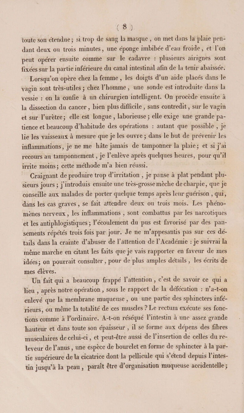 toute son etendue ^ si trop de sang la masque , on met dans la plaie pen¬ dant deux ou trois minutes, une éponge imbibée d’eau froide, et l’on peut opérer ensuite comme sur le cadavre : plusieurs airignes sont fixées sur la partie inférieure du canal intestinal afin de la tenir abaissée» Lorsqu’on opère chez la femme , les doigts d’un aide placés dans le vagin sont très-utiles ; chez l’homme , une sonde est introduite dans la vessie : on la confie à un chirurgien intelligent. On procède ensuite à la dissection du cancer, bien plus difficile, sans contredit, sur le vagin et sur l’urètre; elle est longue , laborieuse; elle exige une grande pa¬ tience et beaucoup d’habitude des opérations : autant que possible , je lie les vaisseaux à mesure que je les ouvre ; dans le but de prévenir les inflammations, je ne me hâte jamais de tamponner la plaie; et si j’ai recours au tamponnement, je l’enlève après quelques heures, pour qu’il irrite moins; cette méthode m’a bien réussi. Craignant de produire trop d’irritation , je panse à plat pendant plu¬ sieurs jours ; j’introduis ensuite une très-grosse mèche de charpie, que je conseille aux malades de porter quelque temps après leur guérison , qui, dans les cas graves, se fait attendre deux ou trois mois. Les phéno¬ mènes nerveux, les inflammations , sont combattus par les narcotiques et les antiphlogistiques; l’écoulement du pus est favorisé par des pan¬ sements répétés trois fois par jour. Je ne m’appesantis pas sur ces dé¬ tails dan&lt;; la crainte d’abuser de l’attention de l’Académie : je suivrai la même marche en citant les faits que je vais rapporter en faveur de mes idées; on pourrait consulter, pour de plus amples détails , les écrits de mes élèves. Un fait qui a beaucoup frappé l’attention, c’est de savoir ce qui a lieu , après notre opération, sous le rapport de la défécation : n’a-t-on enlevé que la membrane muqueuse , ou une partie des sphincters infé¬ rieurs, ou même la totalité de ces muscles ? Le rectum exécute ses fonc¬ tions comme à l’ordinaire. A-t-on réséqué l’intestin à une assez grande hauteur et dans toute son épaisseur , il se forme aux dépens des fibres musculaires de celui-ci, et peut-être aussi de l’insertion de celles du re- leveur de l’anus, une espèce de bourelet en forme de sphincter à la par¬ tie supérieure de la cicatrice dont la pellicule qui s’étend depuis l’intes¬ tin jusqu’à la peau , paraît être d’organisation muqueuse accidentelle ;