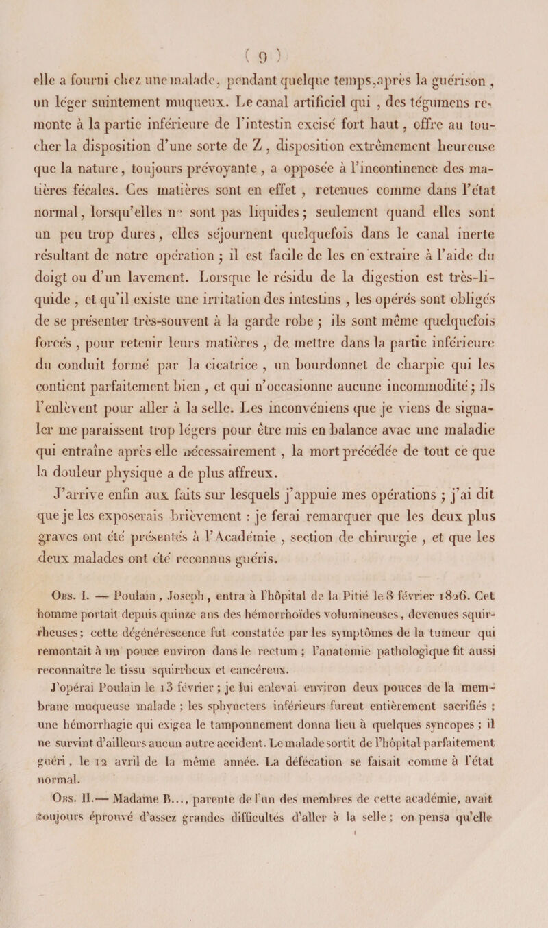 elle a fourni chez une malade, pendant quelque temps,après la guérison , lin léger suintement muqueux. Le canal artificiel qui , des te'gumens rC' monte à la partie inférieure de l’intestin excisé fort haut, offre au tou¬ cher la disposition d’une sorte de Z, disposition extrêmement heureuse que la nature, toujours prévoyante , a opposée à l’incontinence des ma¬ tières fécales. Ces matières sont en effet , retenues comme dans l’état normal, lorsqu’elles n'' sont pas liquides; seulement quand elles sont un peu trop dures, elles séjournent quelquefois dans le canal Inerte résultant de notre opération ; il est facile de les en extraire à l’aide du doigt ou d’un lavement. Lorsque le résidu de la digestion est très-li¬ quide , et qu’il existe une irritation des intestins , les opérés sont obligés de se présenter très-souvent à la garde robe ; ils sont même quelquefois forcés , pour retenir leurs matières , de mettre dans la partie inférieure du conduit formé par la cicatrice , un bourdonnet de charpie qui les contient parfaitement bien , et qui n’occasionne aucune incommodité ; ils l’enlèvent pour aller à la selle. Les inconvéniens que je viens de signa¬ ler me paraissent trop légers pour être mis en balance avac une maladie qui entraîne après elle nécessairement , la mort précédée de tout ce que la douleur physique a de plus affreux. J’arrive enfin aux faits sur lesquels j’appuie mes opérations ; j’ai dit que je les exposerais brièvement : je ferai remarquer que les deux plus graves ont été présentés à l’Académie , section de chirurgie , et que les deux malades ont été reconnus guéris. Ons. 1. — Poulain, Jose[)h, entra à fhôpital de la Pitié le8 février 1826. Cet homme portail depuis quinze ans des hémorrhoïdes volumineuses, devenues squir¬ rheuses; cette dégénérescence fut constatée par les symptômes de la tumeur qui remontait à ma pouce environ dans le rectum ; l’anatomie pathologique fit aussi reconnaître le tissu squirrheux et cancéreux. J’opérai Poulain le i3 février ; je lui enlevai environ deux pouces delà mem-? brane muqueuse malade; les sphyncters inférieurs furent entièrement sacrifiés ; une hémorrhagie qui exigea le tamponnement donna lieu à quelques syncopes ; il ne survint d’ailleurs aucun autre accident. Le malade sortit de l’hô{)ital parfaitement guéri, le 12 avril de la même année. La défécation se faisait comme à l’état normal. Ors. h.— Madame B..., parente de l’un des membres de cette académie, avait iïoujours éprouvé d’assez grandes difficultés d’aller à la selle ; on pensa qu’elle