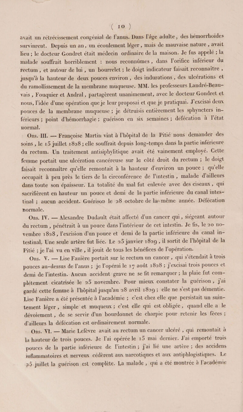 av,ait un rétrécissement congéiiial de l’anus. Dans l’âge adulte, des héinorrboïdes survinrent. Depuis un an, un écoulement léger, mais de mauvaise nature , avait lieu ; le docteur Gondret était médecin ordinaire de la maison. Je fus appelé ; la malade souffrait horriblement : nous reconnûmes, dans l’orifice inférieur du rectum, et autour de lui, un bourrelet ; le doigt indicateur faisait reconnaître , jusqu’à la hauteur de deux pouces environ , des indurations , des ulcérations et du ramollissement de la membrane muqueuse. MM. les professeurs Landré-Beau- vais , Fouquier et Andral, partagèrent unanimement, avec le docteur Gondret et nous, l’idée d’une opération que je leur proposai et que je pratiquai. J’excisai deux pouces de la membrane muqueuse ; je détruisis entièrement les sphyncters in¬ férieurs ; point d’hémorrhagie ; guérison en six semaines ; défécation à l’état normal. Obs. III. — Françoise Martin vint à l’hôpital de la Pitié nous demander des soins , le i5 juillet 1828 ; elle souffrait depuis long-temps dans la partie inférieure du rectum. Un traitement antisiphylitique avait été vainement employé. Cette femme portait une ulcération cancéreuse sur le côté droit du rectum ; le doigt faisait reconnaître qu’elle remontait à la hauteur d’environ un pouce ; qu’elle occupait à peu près le tiers de la circonférence de l’intestin , malade d’ailleurs dans toute son épaisseur. La totalité du mal fut enlevée avec des ciseaux, qui sacrifièrent en hauteur un pouce et demi de la partie inférieure du canal intes¬ tinal ; aucun accident. Guérison le 28 octobre de la? même année. Défécation normale. Obs. IV. — Alexandre Dudault était affecté d’un cancer qui, siégeant autour du rectum , pénétrait à un pouce dans l’intérieur de cet intestin. Je fis, le 20 no¬ vembre 1828, l’excision d’un pouce et demi de la partie inférieure du canal in¬ testinal, Une seule artère fut liée. Le 20 janvier 1829 , il sortit de l’hôpital de la Pitié ; je l’ai vu en ville , il jouit de tous les bénéfices de l’opération. Obs. V. — Lise Fanière portait sur le rectum un cancer , qui s’étendait à trois pouces au-dessus de l’anus ; je l’opérai le 17 août 1828 ; j’excisai trois pouces et demi de l’intestin. Aucun accident grave ne se fit remarquer ; la plaie fut com¬ plètement cicatrisée le 25 novembre. Pour mieux constater la guérison , j’ai gardé cette femme à l’hôpital jusqu’au 28 avril 1829 ; elle ne s’est pas démentie. Lise Fanière a été présentée à l’académie ; c’est chez elle que persistait un suin¬ tement léger , simple et muqueux ; c’est elle qui est obligée, quand elle a le dévoiement, de se servir d’un bourdonnet de charpie pour retenir les fèces ; d’ailleurs la défécation est ordinairement normale. Obs. VI, — Marie Lefèvre avait au rectum un cancer ulcéré , qui remontait à la hauteur de trois pouces. Je l’ai opérée le i5 mai dernier. J’ai emporté trois pouces de la partie inférieure de l’intestin ; j’ai lié une artère ; des accidens mflammatoires et nerveux cédèrent aux narcotiques et aux antiphlogistiques. Le pS juillet la guérison est complète. La malade , qui a été montrée à l’académie