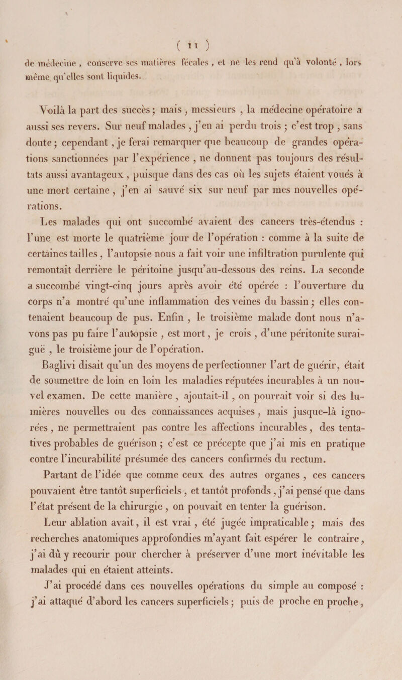 ( ) de médecine , conserve ses matières fécales , et ne les rend qi^à volonté , lors meme qu’elles sont liquides. Voilà la part des succès j mais , messieurs , la médecine opératoire a aussi ses revers. Sur neuf malades , j’en ai perdu trois ; c’est trop , sans doute ) cependant, je ferai remarquer que beaucoup de grandes opéra¬ tions sanctionnées par l’expérience , ne donnent pas toujours des résul¬ tats aussi avantageux , puisque dans des cas où les sujets étaient voués à une mort certaine , j’en ai sauvé six sur neuf par mes nouvelles opé¬ rations. Les malades qui ont succombé avaient des cancers très-étendus : l’une est morte le quatrième jour de l’opération : comme à la suite de certaines tailles, l’autopsie nous a fait voir une infiltration purulente qui remontait derrière le péritoine jusqu’au-dessous des reins. La seconde a succombé vingt-cinq jours après avoir été opérée : l’ouverture du corps n’a montré qu’une inflammation des veines du bassin • elles con¬ tenaient beaucoup de pus. Enfin , le troisième malade dont nous n’a¬ vons pas pu faire l’autopsie , est mort, je crois , d’une péritonite surai¬ guë , le troisième jour de l’opération. Baglivi disait qu’un des moyens de perfectionner l’art de guérir, était de soumettre de loin en loin les maladies réputées incurables à un nou¬ vel examen. De cette manière, ajoutait-il, on pourrait voir si des lu¬ mières nouvelles ou des connaissances acquises, mais jusque-là igno¬ rées , ne permettraient pas contre les affections incurables, des tenta¬ tives probables de guérison; c’est ce précepte que j’ai mis en pratique contre l’incurabilité présumée des cancers confirmés du rectum. Partant de l’idée que comme ceux des autres organes , ces cancers pouvaient être tantôt superficiels, et tantôt profonds , j’ai pensé que dans l’état présent de la ebirurgie , on pouvait en tenter la guérison. Leur ablation avait, il est vrai , été jugée impraticable; mais des recherebes anatomiques approfondies m’ayant fait espérer le contraire, j’ai du y recourir pour ebereber à préserver d’une mort inévitable les malades qui en étaient atteints. J’ai procédé dans ces nouvelles opérations du simple au composé : j’ai attaqué d’abord les cancers superficiels ; puis de proche en proche,